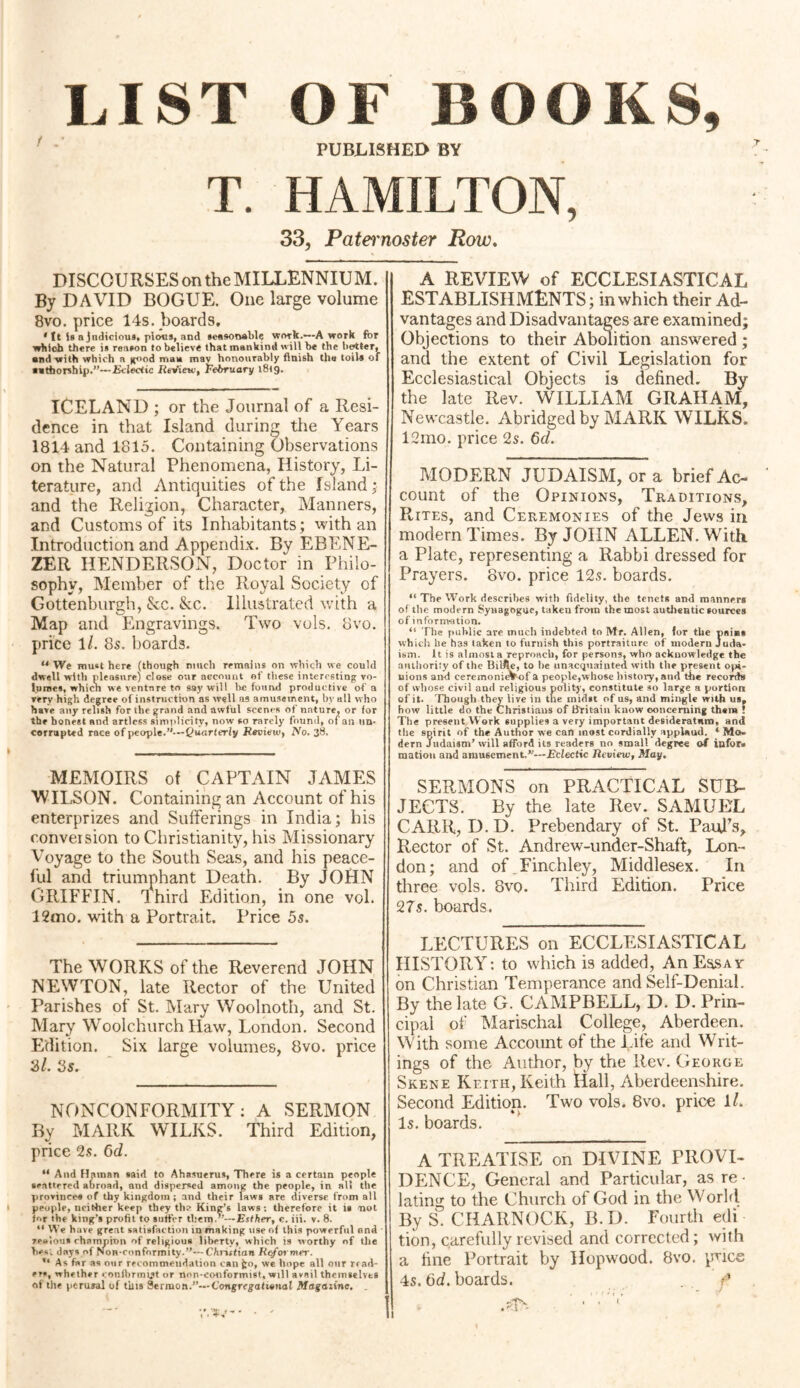 LIST OF BOOKS, PUBLISHED BY T. HAMILTON, 33, Patei'noster Row. DISCOURSES on the MILLENNIUM. By DAVID BOGUE. One large volume 8vo. price 14s. boards. * tt is a judicious, pious, and seasonable work.-—A work for which there is reason to believe that mankind will be the hotter, and with which a good man mav honourably finish the toils of authorship.”—Eclectic Review, February l8tg. ICELAND ; or the Journal of a Resi¬ dence in that Island during the Years 1814 and 1815. Containing Observations on the Natural Phenomena, History, Li¬ terature, and Antiquities of the Island; and the Religion, Character, Manners, and Customs of its Inhabitants; with an Introduction and Appendix. By EBENE- ZER HENDERSON, Doctor in Philo¬ sophy, Member of the Royal Society of Gottenburgh, &c. &c. Illustrated with a Map and Engravings. Two vols. 8vo. price \l. 8s. boards. u We must here (though much remains on which we could dwell with pleasure) close our account of these interesting vo¬ lumes, which we venture to say will he found productive of a very high degree of instruction as well as amusement, by all who have any relish for the grand and awful scenes of nature^ or for the honest and artless simplicity, now so rarely found, of an iin- corrupted race of people.”—Quarterly Review, 2Vo. 38. MEMOIRS of CAPTAIN JAMES WILSON. Containing an Account of his enterprizes and Sufferings in India; his conversion to Christianity, his Missionary Voyage to the South Seas, and his peace¬ ful and triumphant Death. By JOHN GRIFFIN. Ihird Edition, in one vol. 12mo. with a Portrait. Price 5s. The WORKS of the Reverend JOHN NEWTON, late Rector of the United Parishes of St. Mary Woolnoth, and St. Mary Woolc.hurch Haw, London. Second Edition. Six large volumes, 8vo. price 31. 5s. NONCONFORMITY: A SERMON By MARK WILKS. Third Edition, price 2s. 6d. “ And Hainan said to Ahasuerus, There is a certain people scattered abroad, and dispersed among the people, in alt the provinces of thy kingdom; and their laws are diverse from all people, neither keep they the King’s laws: therefore it is not for the king’s profit to suffer them ”—Esther, c. iii. v. 8. “ We h ave great satisfaction in making use of this powerful and r.enlou* champion of religious libprtv, which is worthy of the bes; days of Non-conformity.”—Christian Reformer. As far as our recommendation can fco, we hope all our read¬ ers, whether confbrmtjt or non-conformist, will avail themselves of the perural of tins Sermon.”— Congregational Magazine, A REVIEW of ECCLESIASTICAL ESTABLISHMENTS; in which their Ad¬ vantages and Disadvantages are examined; Objections to their Abolition answered; and the extent of Civil Legislation for Ecclesiastical Objects is defined. By the late Rev. WILLIAM GRAHAM, Newcastle. Abridged by MARK WILKS. 12mo. price 2$. 6d. MODERN JUDAISM, ora brief Ac¬ count of the Opinions, Traditions, Rites, and Ceremonies of the Jews in modern Times. By JOHN ALLEN. With, a Plate, representing a Rabbi dressed for Prayers. 8vo. price 12.?. boards. “ The Work describes with fidelity, the tenets and manners of the modt rn Synagogue, taken from the most authentic sources of information. <5 The public are much indebted to Mr. Allen, for the paiBs which he has taken to furnish this portraiture of modern Juda¬ ism. It is almost a reproach, for persons, who acknowledge the authority of the Bilfle, to be unacquainted with the present opi¬ nions and cercmonieVof a people,whose history, and the records of whose civil and religious polity, constitute so large a portion of it. Though they live in the midst of us, and mingle with us, how little do the Christians of Britain know oonceming them ! The present Work supplies a very important desideratum, and the spirit of the Author we can most cordially applaud. ‘ Mo¬ dern Judaism’will afford its readers no small degree of infor¬ mation and amusement.”—Eclectic Review, May. SERMONS on PRACTICAL SUB¬ JECTS. By the late Rev. SAMUEL CARR, D. D. Prebendary of St. Paul’s, Rector of St. Andrew-under-Shaft, Lon¬ don; and of Finchley, Middlesex. In three vols. 8vq. Third Edition. Price 27s. boards. LECTURES on ECCLESIASTICAL HISTORY: to which is added, AnEasAY on Christian Temperance and Self-Denial. By the late G. CAMPBELL, D. D. Prin¬ cipal of Marischal College, Aberdeen. With some Account of the Life and Writ¬ ings of the Author, by the Rev. George Skene Keith, Keith Hall, Aberdeenshire. Second Edition. Two vols. 8vo. price 1/. Is. boards. A TREATISE on DIVINE PROVI¬ DENCE, General and Particular, as re¬ lating to the Church of God in the World By S. CHARNOCK, B.D. Fourth edi tion, carefully revised and corrected; with a fine Portrait by Hopwood. 8vo. price 4s. 6d. boards. f &Ts. ' • ' V