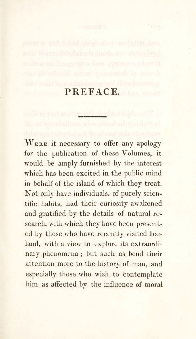 W ere it necessary to offer any apology for the publication of these Volumes, it would be amply furnished by the interest which has been excited in the public mind in behalf of the island of which they treat. Not only have individuals, of purely scien¬ tific habits, had their curiosity awakened and gratified by the details of natural re¬ search, with which they have been present¬ ed by those who have recently visited Ice¬ land, with a view to explore its extraordi¬ nary phenomena ; but such as bend their attention more to the history of man, and especially those who wish to contemplate him as affected by the influence of moral %/