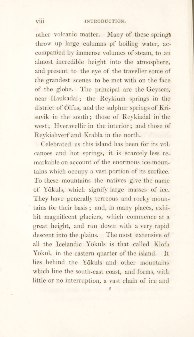 other volcanic matter. Many of these springs throw up large columns pf boiling water, ac¬ companied by immense volumes of steam, to an almost incredible height into the atmosphere, and present to the eye of the traveller some of the grandest scenes to be met with on the face of the globe. The principal are the Geysers, near Haukadal; the Reykium springs in the district of Olfus, and the sulphur springs of Kri- suvik in the south ; those of Reykiadal in the west; Hveravellir in the interior; and those of Reykiahverf and Krabla in the north. Celebrated as this island has been for its vol¬ canoes and hot springs, it is scarcely less re¬ markable on account of the enormous ice-moun¬ tains which occupy a vast portion of its surface. To these mountains the natives give the name of Ybkuls, which signify large masses of ice. They have generally terreous and rocky moun¬ tains for their basis ; and, in many places, exhi¬ bit magnificent glaciers, which commence at a great height, and run down with a very rapid descent into the plains. The most extensive of all the Icelandic Yokuls is that called Klofa Yokul, in the eastern quarter of the island. It lies behind the Yokuls and other mountains which line the south-east coast, and forms, with little or no interruption, a vast chain of ice and