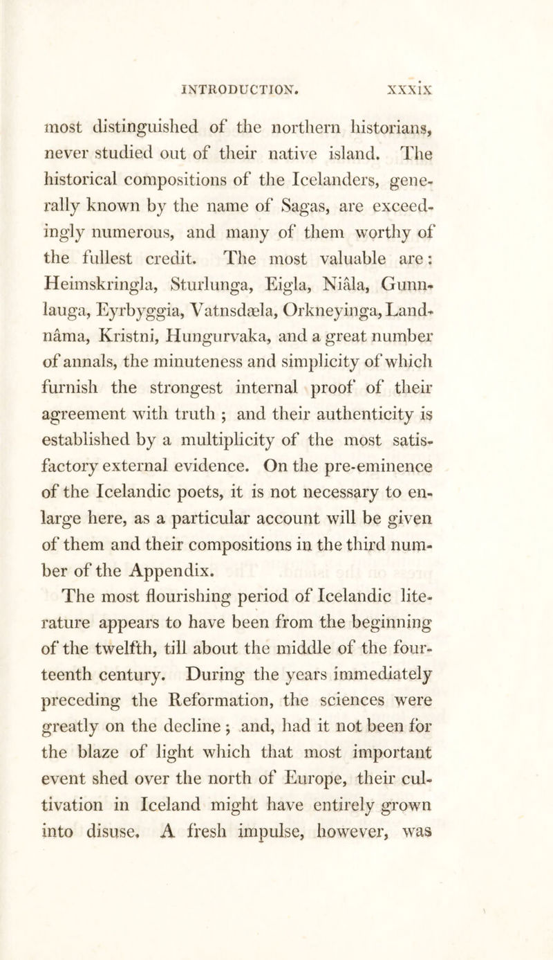 most distinguished of the northern historians, never studied out of their native island. The historical compositions of the Icelanders, gene¬ rally known by the name of Sagas, are exceed¬ ingly numerous, and many of them worthy of the fullest credit. The most valuable are: Heimskringla, Sturlunga, Eigla, Niala, Gunn- lauga, Eyrbyggia, Vatnsdaela, Orkneyinga, Land- nama, Kristni, Hungurvaka, and a great number of annals, the minuteness and simplicity of which furnish the strongest internal proof of their agreement with truth ; and their authenticity is established by a multiplicity of the most satis¬ factory external evidence. On the pre-eminence of the Icelandic poets, it is not necessary to en¬ large here, as a particular account will be given of them and their compositions in the third num¬ ber of the Appendix. The most flourishing period of Icelandic lite¬ rature appears to have been from the beginning of the twelfth, till about the middle of the four¬ teenth century. During the years immediately preceding the Reformation, the sciences were greatly on the decline ; and, had it not been for the blaze of light which that most important event shed over the north of Europe, their cul¬ tivation in Iceland might have entirely grown into disuse. A fresh impulse, however, was