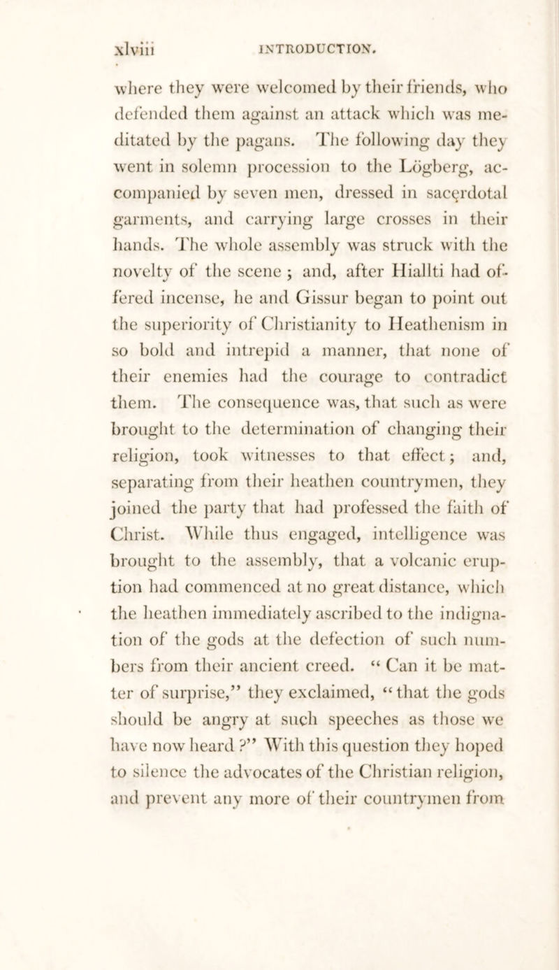 where they were welcomed by their friends, who defended them against an attack which was me¬ ditated by the pagans. The following day the} went in solemn procession to the Lbgberg, ac¬ companied by seven men, dressed in sacerdotal garments, and carrying large crosses in their hands. The whole assembly was struck with the novelty of the scene ; and, after Hiallti had of¬ fered incense, he and Gissur began to point out the superiority of Christianity to Heathenism in so bold and intrepid a manner, that none of their enemies had the courage to contradict them. The consequence was, that such as were brought to the determination of changing their religion, took witnesses to that effect; and, separating from their heathen countrymen, they joined the party that had professed the faith of Christ. While thus engaged, intelligence was brought to the assembly, that a volcanic erup¬ tion had commenced at no great distance, which the heathen immediately ascribed to the indigna¬ tion of the gods at the defection of such num¬ bers from their ancient creed. “ Can it be mat¬ ter of surprise,” they exclaimed, “that the gods should be angry at such speeches as those we have now heard ?” With this question they hoped to silence the advocates of the Christian religion, and prevent any more of' their countrymen from
