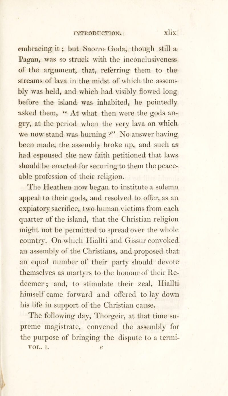 embracing it; but Snorro Goda, though still a Pagan, was so struck with the inconclusiveness of the argument, that, referring them to the streams of lava in the midst of which the assem- Wy was held, and which had visibly flowed long before the island was inhabited, he pointedly asked them, 44 At what then were the gods an¬ gry, at the period when the very lava on which we now stand was burning ?” No answer having been made, the assembly broke up, and such as had espoused the new faith petitioned that laws should be enacted for securing to them the peace¬ able profession of their religion. The Heathen now began to institute a solemn appeal to their gods, and resolved to offer, as an expiatory sacrifice, two human victims from each quarter of the island, that the Christian religion might not be permitted to spread over the whole country. On which Hialiti and Gissur convoked an assembly of the Christians, and proposed that an equal number of their party should devote themselves as martyrs to the honour of their Re¬ deemer ; and, to stimulate their zeal, Hialiti himself came forward and offered to lay down his life in support of the Christian cause. The following day, Thorgeir, at that time su¬ preme magistrate, convened the assembly for the purpose of bringing the dispute to a termi- vol. i. e