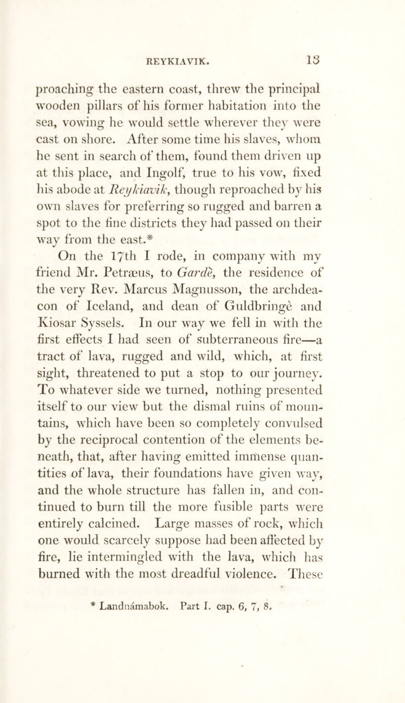 proaching the eastern coast, threw the principal wooden pillars of his former habitation into the sea, vowing he would settle wherever they were cast on shore. After some time his slaves, whom he sent in search of them, found them driven up at this place, and Ingolf, true to his vow, fixed his abode at Reykiavik, though reproached by his own slaves for preferring so rugged and barren a spot to the fine districts they had passed on their way from the east.* On the 17th I rode, in company with my friend Mr. Petraeus, to Garde, the residence of the very Rev. Marcus Magnusson, the archdea¬ con of Iceland, and dean of Guldbringe and Kiosar Syssels. In our way we fell in with the first effects I had seen of subterraneous fire—a tract of lava, rugged and wild, which, at first sight, threatened to put a stop to our journey. To whatever side we turned, nothing presented itself to our view but the dismal ruins of moun¬ tains, which have been so completely convulsed by the reciprocal contention of the elements be¬ neath, that, after having emitted immense quan¬ tities of lava, their foundations have given wav, and the whole structure has fallen in, and con¬ tinued to burn till the more fusible parts were entirely calcined. Large masses of rock, which one would scarcely suppose had been affected by fire, lie intermingled with the lava, which has burned with the most dreadful violence. These * Landnamabok. Part I. cap. 6, 7, 8.