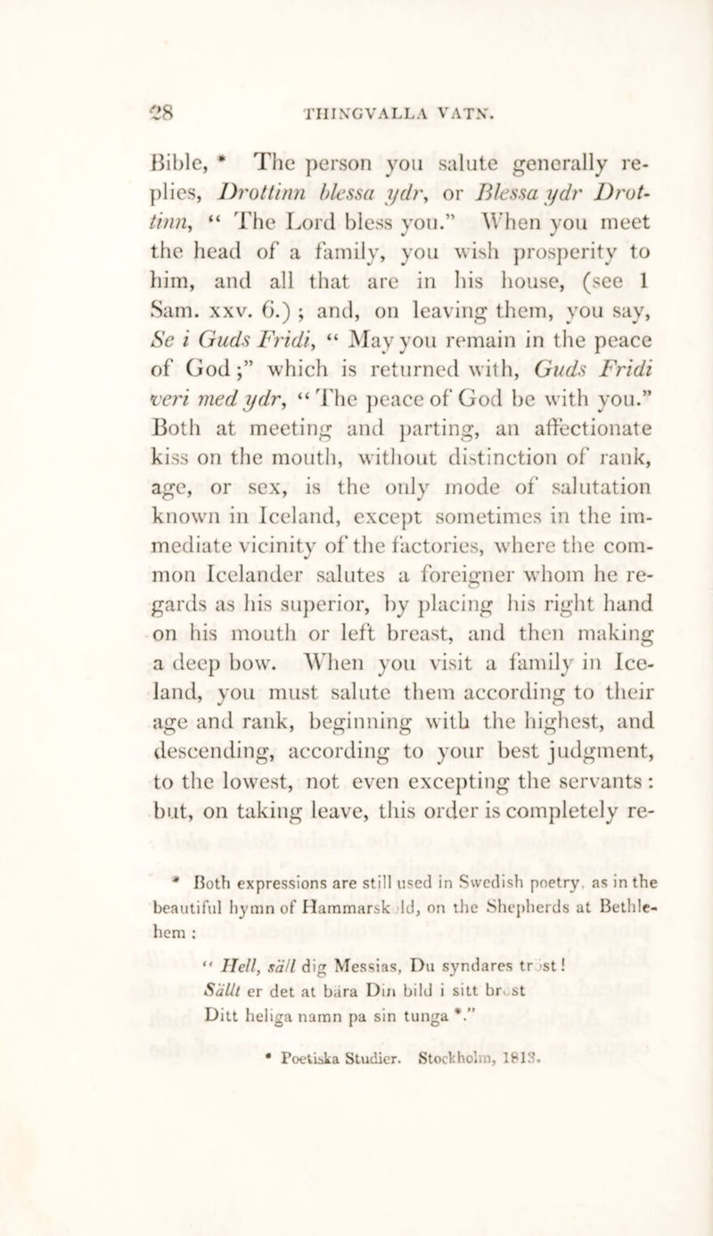 Bible, * The person you salute generally re¬ plies, Drottinn blessa ydr, or Blessaydr Drat- thin, “ The Lord bless you.” When you meet the head of a family, you wish prosperity to him, and all that are in his house, (see 1 Sam. xxv. 6.) ; and, on leaving them, you say, Se i Guds Fridiy “ May you remain in the peace of God;” which is returned with, Guds Fridi veri medydr, “The peace of God be with you.” Both at meeting and parting, an affectionate kiss on the mouth, without distinction of rank, age, or sex, is the only mode of salutation known in Iceland, except sometimes in the im¬ mediate vicinity of the factories, where the com¬ mon Icelander salutes a foreigner whom he re¬ gards as his superior, by placing his right hand on his mouth or left breast, and then making a deep bow. When you visit a family in Ice¬ land, you must salute them according to their age and rank, beginning with the highest, and descending, according to your best judgment, to the lowest, not even excepting the servants: but, on taking leave, this order is completely re- * Both expressions are still used in Swedish poetry, as in the beautiful hymn of Hammarsk Id, on the Shepherds at Bethle¬ hem ; Hell, sail dig Messias, Du syndares tr st! S'rillt er det at bara Din bild i sitt hr- st Ditt heliga naran pa sin tunga • Poetiska Studier. Stockholm, ISIS.