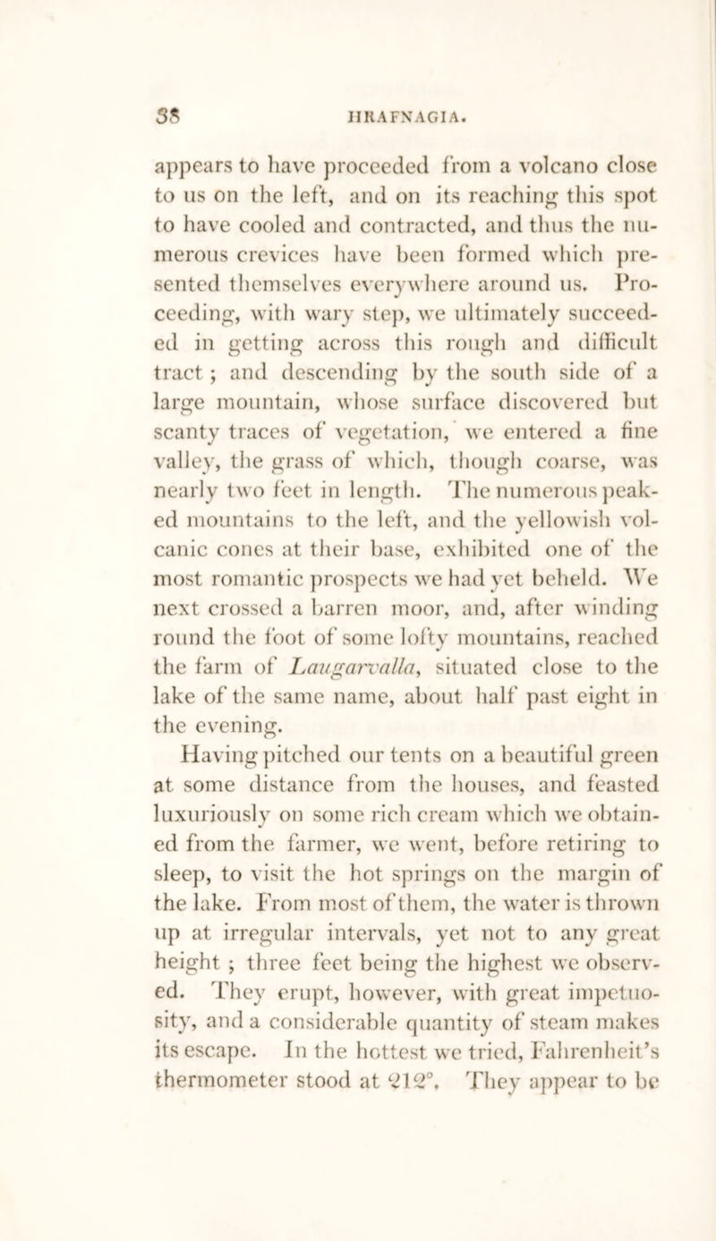appears to have proceeded from a volcano close to us on the left, and on its reaching this spot to have cooled and contracted, and thus the nu¬ merous crevices have been formed which pre¬ sented themselves everywhere around us. Pro¬ ceeding, with wary step, we ultimately succeed¬ ed in getting across this rough and difficult tract; and descending by the south side of a large mountain, whose surface discovered but scanty traces of vegetation, we entered a fine valley, the grass of which, though coarse, was nearly two feet in length. The numerous peak¬ ed mountains to the left, and the yellowish vol¬ canic cones at their base, exhibited one of the most romantic prospects we had yet beheld. We next crossed a barren moor, and, after winding round the foot of some lofty mountains, reached the farm of Laugarvalla, situated close to the lake of the same name, about half past eight in the evening. Having pitched our tents on a beautiful green at some distance from the houses, and feasted luxuriously on some rich cream which we obtain¬ ed from the farmer, we went, before retiring to sleep, to visit the hot springs on the margin of the lake. From most of them, the water is thrown up at irregular intervals, yet not to any great height ; three feet being the highest we observ¬ ed. They erupt, however, with great impetuo¬ sity, and a considerable quantity of steam makes its escape. In the hottest we tried, Fahrenheit’s thermometer stood at C2\c2°, They appear to be