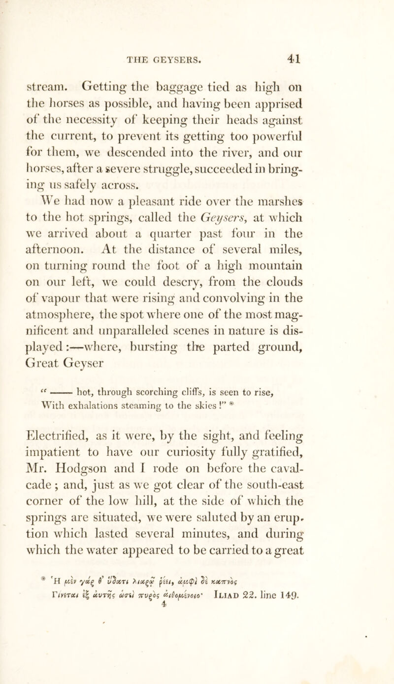 stream. Getting the baggage tied as high on the horses as possible, and having been apprised of the necessity of keeping their heads against the current, to prevent its getting too powerful for them, we descended into the river, and our horses, after a severe struggle, succeeded in bring¬ ing us safely across. We had now a pleasant ride over the marshes to the hot springs, called the Geysers, at which we arrived about a quarter past four in the afternoon. At the distance of several miles, on turning round the foot of a high mountain on our left, we could descry, from the clouds of vapour that were rising and convolving in the atmosphere, the spot where one of the most mag¬ nificent and unparalleled scenes in nature is dis¬ played :—where, bursting the parted ground, Great Geyser “ —— hot, through scorching cliff’s, is seen to rise, With exhalations steaming to the skies !” * Electrified, as it were, by the sight, and feeling impatient to have our curiosity fully gratified, Mr. Hodgson and I rode on before the caval¬ cade ; and, just as we got clear of the south-east corner of the low hill, at the side of which the springs are situated, we were saluted by an erup¬ tion which lasted several minutes, and during which the water appeared to be carried to a great * 'H /xlv yctQ 0’ U^XTl ’hictpz pgg/9 (ZUtpi KX7TV0<; Yivitxi xvt>jV u?%i 7tv(>os c'-iQopvjoto' Iliad 22. line 149- 4