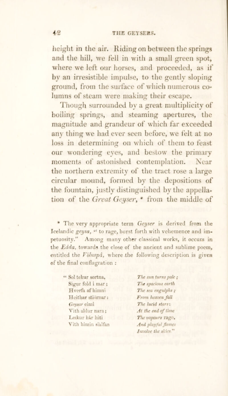 height in the air. Riding on between the springs and the hill, we fell in with a small green spot, where we left our horses, and proceeded, as if by an irresistible impulse, to the gently sloping ground, from the surface of which numerous co¬ lumns of steam w’ere making their escape. Though surrounded by a great multiplicity of boiling springs, and steaming apertures, the magnitude and grandeur of which far exceeded any thing we had ever seen before, we felt at no loss in determining on which of them to feast our wondering eyes, and bestow the primary moments of astonished contemplation. Near the northern extremity of the tract rose a large circular mound, formed by the depositions of the fountain, justly distinguished by the appella¬ tion of the Great Geyser, * from the middle of * The very appropriate term Geyser is derived from the Icelandic geysn, lf to rage, burst forth with vehemence and im¬ petuosity.” Among many other classical works, it occurs in the Edda, towards the close of the ancient and sublime poem, entitled the Voluspd, where the following description is given of the final conflagration : “ Sol tekur sortna, Sigur fold i mar ; Hverfa af himni Heithar stidmar: Gey tar eimi Vith aldur nara; Leikur h&r hiti Vith himin sialfan The sun turns pale ; The spacious earth The sea engulphs ; From heaven fall The lucid stars: At the end of lime The. vapours rago. And playful'flames Involve the shins 