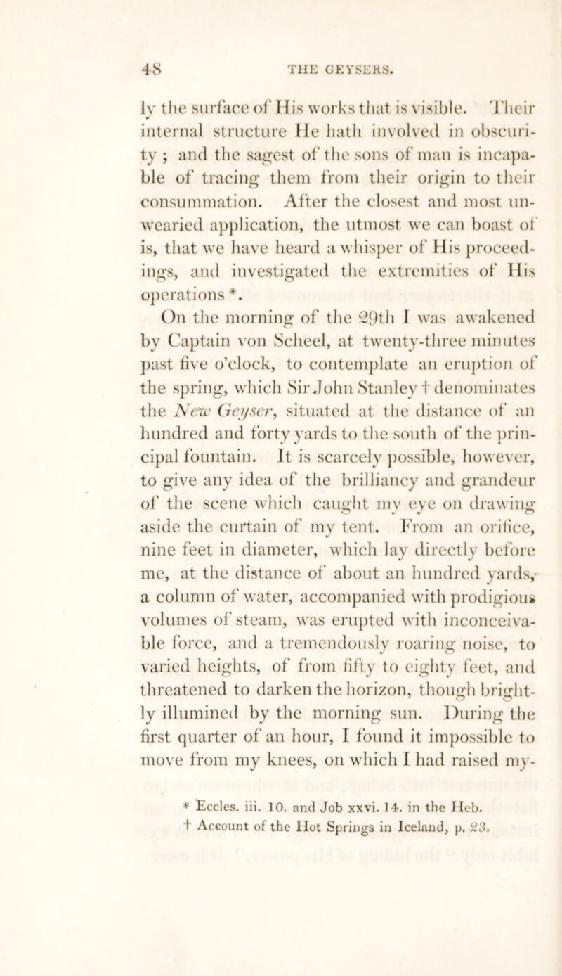 iv the surface of' His works that is visible. Their J internal structure He hath involved in obscuri¬ ty ; and the safest of’ the sons of man is incapa¬ ble of tracing them from their origin to their consummation. After the closest and most un¬ wearied application, the utmost we can boast of is, that we have heard a whisper of His proceed¬ ings, and investigated the extremities of His operations *. On the morning of the 2f)th I was awakened by Captain von Scheel, at twenty-three minutes past five o’clock, to contemplate an eruption of the spring, which Sir John Stanley t denominates the New Geyser, situated at the distance of an hundred and forty yards to the south of the prin- cipal fountain. It is scarcely possible, however, to give any idea of the brilliancy and grandeur of the scene which caught my eye on drawing aside the curtain of my tent. From an orifice, nine feet in diameter, which lay directly before me, at the distance of about an hundred yards,' a column of water, accompanied with prodigious volumes of steam, was erupted with inconceiva¬ ble force, and a tremendously roaring noise, to varied heights, of from fifty to eighty feet, and threatened to darken the horizon, though bright¬ ly illumined by the morning sun. During the first quarter of an hour, I found it impossible to move from my knees, on which I had raised my- * Eccles. iii. 10. and Job xxvi. 14. in the Heb. t Account of the Hot Springs in Iceland, p. 23.