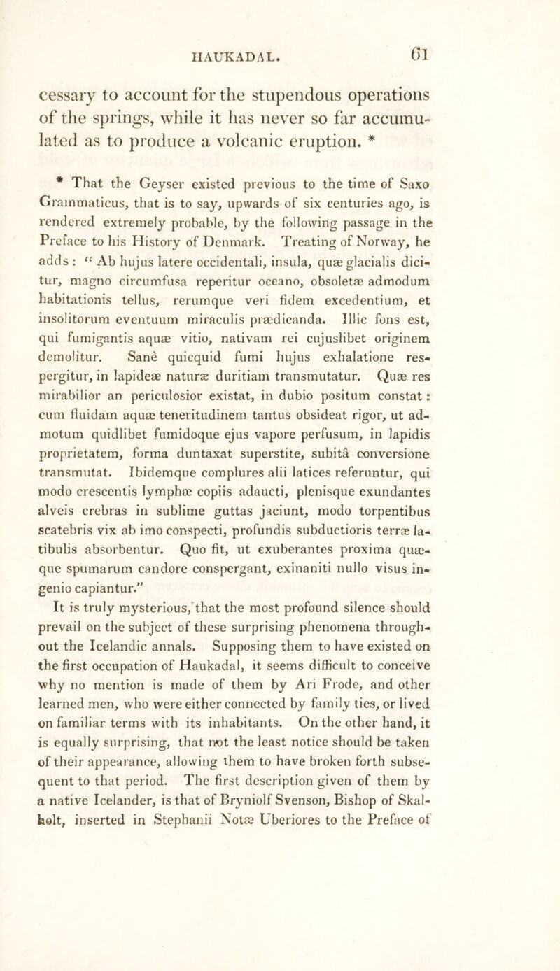 cessary to account for the stupendous operations of the springs, while it has never so far accumu¬ lated as to produce a volcanic eruption. * * That the Geyser existed previous to the time of Saxo Grammaticus, that is to say, upwards of six centuries ago, is rendered extremely probable, by the following passage in the Preface to his History of Denmark. Treating of Norway, he adds : “ Ab hujus latere occidental^ insula, quse glacialis dici- tur, magno circumfusa reperitur oceano, obsoletae admodum habitations tellus, rerumque veri fidem excedentium, et insolitorum eventuum miraculis praedicanda. Illic fons est, qui fumigantis aquae vitio, nativam rei cujuslibet originem demolitur. Sane quicquid fumi hujus exhalatione res- pergitur, in lapideae naturse duritiam transmutatur. Quae res mirabilior an periculosior existat, in du’bio positum constat: cum fluidam aquae teneritudinem tantus obsideat rigor, ut ad- motum quidlibet fumidoque ejus vapore perfusum, in lapidis proprietatem, forma duntaxat superstite, subita conversione transmutat. Ibidemque complures alii latices referuntur, qui modo crescentis lymphae copiis adaucti, pienisque exundantes alveis crebras in sublime guttas jaciunt, modo torpentibus scatebris vix ab imo conspecti, profundis subductioris terras Ia- tibulis absorbentur. Quo fit, ut exuberantes proxima quee- que spumarum candore conspergant, exinaniti nullo visus in* genio capiantur.” It is truly mysterious, that the most profound silence should prevail on the subject of these surprising phenomena through¬ out the Icelandic annals. Supposing them to have existed on the first occupation of Haukadal, it seems difficult to conceive why no mention is made of them by Ari Frode, and other learned men, who were either connected by family ties, or lived on familiar terms with its inhabitants. On the other hand, it is equally surprising, that not the least notice should be taken of their appearance, allowing them to have broken forth subse¬ quent to that period. The first description given of them by a native Icelander, is that of Bryniolf Svenson, Bishop of Skal- holt, inserted in Stephanii Notse Uberiores to the Preface of