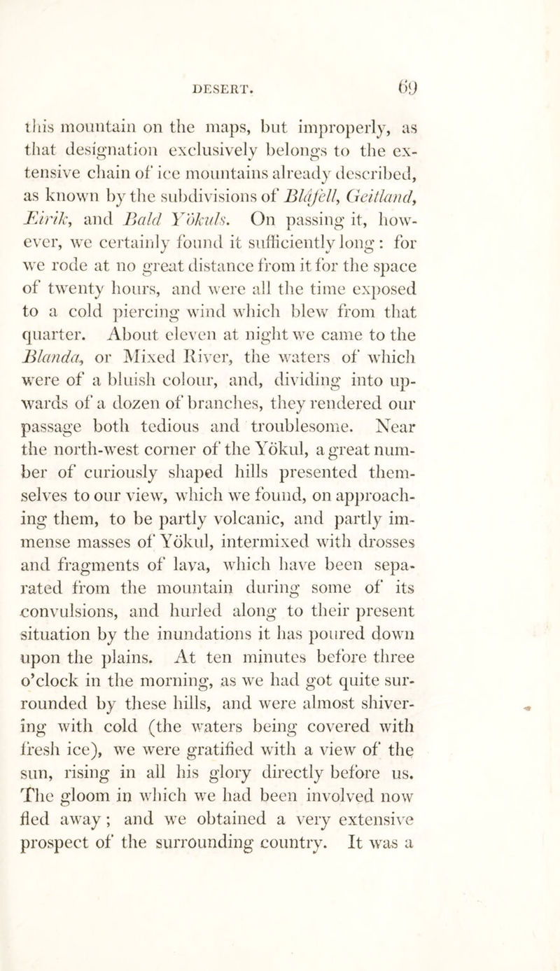 this mountain on the maps, but improperly, as that designation exclusively belongs to the ex¬ tensive chain of ice mountains already described, as known by the subdivisions of Bldfell, Geitland, Eirik, and Bald Yokuls. On passing it, how¬ ever, we certainly found it sufficiently long : for we rode at no great distance from it for the space of twenty hours, and were all the time exposed to a cold piercing wind which blew from that quarter. About eleven at night we came to the Bland a, or Mixed River, the waters of which were of a bluish colour, and, dividing into up¬ wards of a dozen of branches, they rendered our passage both tedious and troublesome. Near the north-west corner of the Yokul, a great num¬ ber of curiously shaped hills presented them¬ selves to our view, which we found, on approach¬ ing them, to be partly volcanic, and partly im¬ mense masses of Yokul, intermixed with drosses and fragments of lava, which have been sepa¬ rated from the mountain during some of* its convulsions, and hurled along to their present situation by the inundations it has poured down upon the plains. At ten minutes before three o’clock in the morning, as we had got quite sur¬ rounded by these hills, and were almost shiver¬ ing with cold (the waters being covered with fresh ice), we were gratified with a view of the sun, rising in all his glory directly before us. The gloom in which we had been involved now fled away; and we obtained a very extensive prospect of the surrounding country. It was a