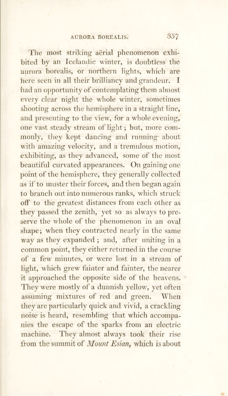 The most striking aerial phenomenon exhi¬ bited by an Icelandic winter, is doubtless the aurora borealis, or northern lights, which are here seen in all their brilliancy and grandeur. I bad an opportunity of contemplating them almost every clear night the whole winter, sometimes shooting across the hemisphere in a straight line, and presenting to the view, for a whole evening, one vast steady stream of light; but, more com¬ monly, they kept dancing and running about with amazing velocity, and a tremulous motion, exhibiting, as they advanced, some of the most beautiful curvated appearances. On gaining one point of the hemisphere, they generally collected as if to muster their forces, and then began again to branch out into numerous ranks, which struck off to the greatest distances from each other as they passed the zenith, yet so as always to pre¬ serve the whole of the phenomenon in an oval shape; when they contracted nearly in the same way as they expanded ; and, after uniting in a common point, they either returned in the course of a few minutes, or were lost in a stream of light, which grew fainter and fainter, the nearer it approached the opposite side of' the heavens. They were mostly of a dunnish yellow, yet often assuming mixtures of red and green. When they are particularly quick and vivid, a crackling noise is heard, resembling that which accompa¬ nies the escape of the sparks from an electric machine. They almost always took their rise from the summit of Mount Esian, which is about