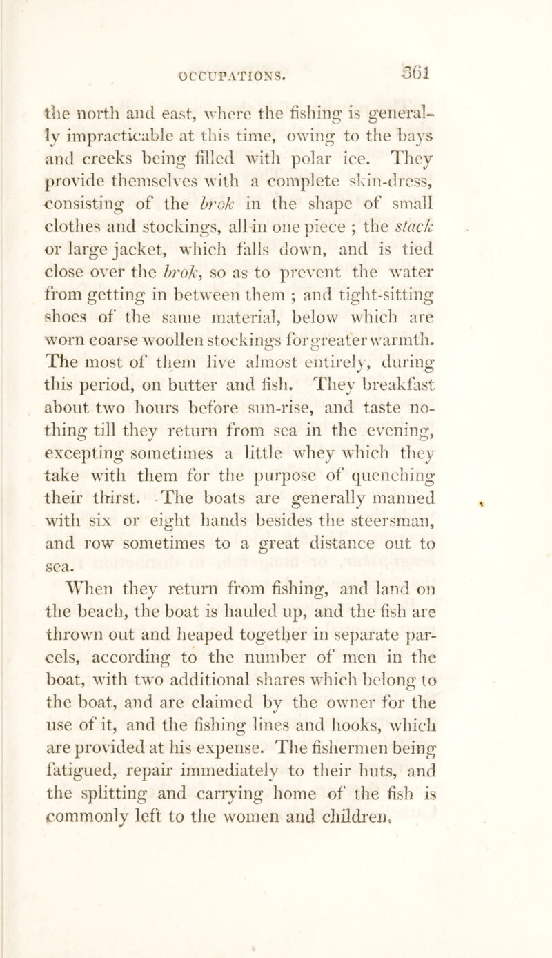 the north and east, where the fishing is general¬ ly impracticable at this time, owing to the bays and creeks being filled with polar ice. They provide themselves with a complete skin-dress, consisting of the brok in the shape of small clothes and stockings, all in one piece ; the stack or large jacket, which falls down, and is tied close over the brok, so as to prevent the water from getting in between them ; and tight-sitting shoes of the same material, below which are worn coarse woollen stockings for greater warmth. The most of them live almost entirely, during this period, on blitter and fish. They breakfast about two hours before sun-rise, and taste no¬ thing till they return from sea in the evening, excepting sometimes a little whey which they take with them for the purpose of quenching their thirst. The boats are generally manned with six or eight hands besides the steersman, and row sometimes to a great distance out to sea. When they return from fishing, and land on the beach, the boat is hauled up, and the fish are thrown out and heaped together in separate par¬ cels, according to the number of men in the boat, with two additional shares which belong to the boat, and are claimed by the owner for the use of it, and the fishing lines and hooks, which are provided at his expense. The fishermen being fatigued, repair immediately to their huts, and the splitting and carrying home of the fish is commonly left to the women and children.