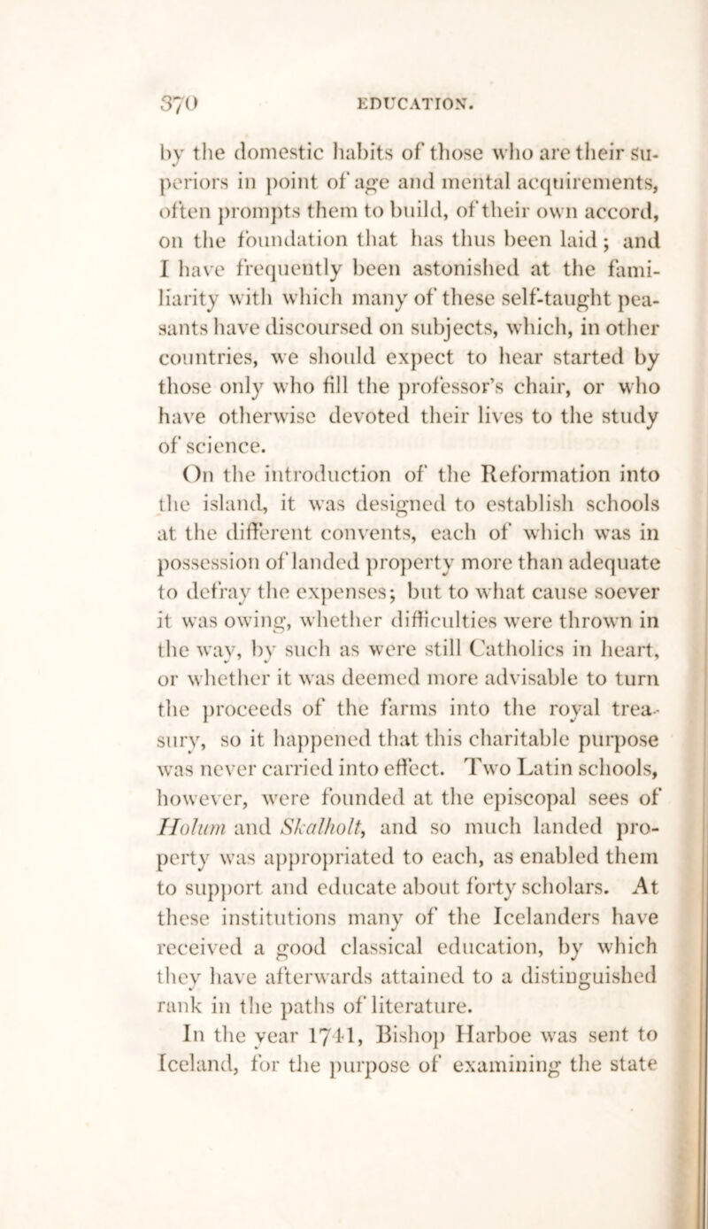 by the domestic habits of' those who are their Su¬ periors in point of age and mental acquirements, often prompts them to build, of their own accord, on the foundation that has thus been laid; and I have frequently been astonished at the fami¬ liarity with which many of these self-taught pea¬ sants have discoursed on subjects, which, in other countries, we should expect to hear started by those only who fill the professor’s chair, or who have otherwise devoted their lives to the study of science. On the introduction of the Reformation into the island, it was designed to establish schools at the different convents, each of which was in possession of landed property more than adequate to defray the expenses; but to what cause soever it was owing, whether difficulties were thrown in the wav, by such as were still Catholics in heart, or whether it was deemed more advisable to turn the proceeds of the farms into the royal trea¬ sury, so it happened that this charitable purpose was never carried into effect. Two Latin schools, however, were founded at the episcopal sees of Holum and Skalholt, and so much landed pro¬ perty was appropriated to each, as enabled them to support and educate about forty scholars. At these institutions many of the Icelanders have received a good classical education, by which they have afterwards attained to a distinguished rank in the paths of literature. In the year 1741, Bishop Harboe was sent to Iceland, for the purpose of examining the state