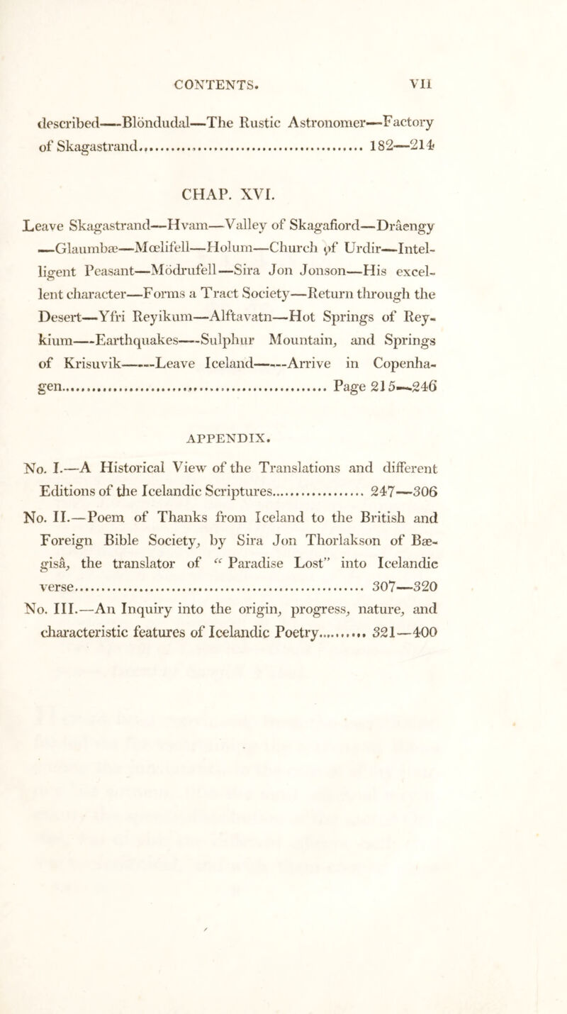 described—Blondudal—The Rustic A stronomer—Factory of Skagastrand . IS2—214? CHAP. XVI. Leave Skagastrand—Ilvam—Valley of Skagafiord—Draengy —Glaumbae—MoelifeU—Holum—Church of Urdir—Intel- ligent Peasant—Modrufell—Sira Jon Jonson—His excel- lent character—Forms a Tract Society—Return through the Desert—Yfri Reyikum—Alftavatn—Hot Springs of Rey- kium—Earthquakes Sulphur Mountain, and Springs of Krisuvik Leave Iceland Arrive in Copenha- gen . Page 215-^246 APPENDIX. No. I.—A Historical View of the Translations and different Editions of the Icelandic Scriptures 247—-306 No. II.—Poem of Thanks from Iceland to the British and Foreign Bible Society, by Sira Jon Thorlakson of Bae- gisa, the translator of “ Paradise Lost” into Icelandic verse 307—320 No. III.—An Inquiry into the origin, progress, nature, and characteristic features of Icelandic Poetry... 321—400