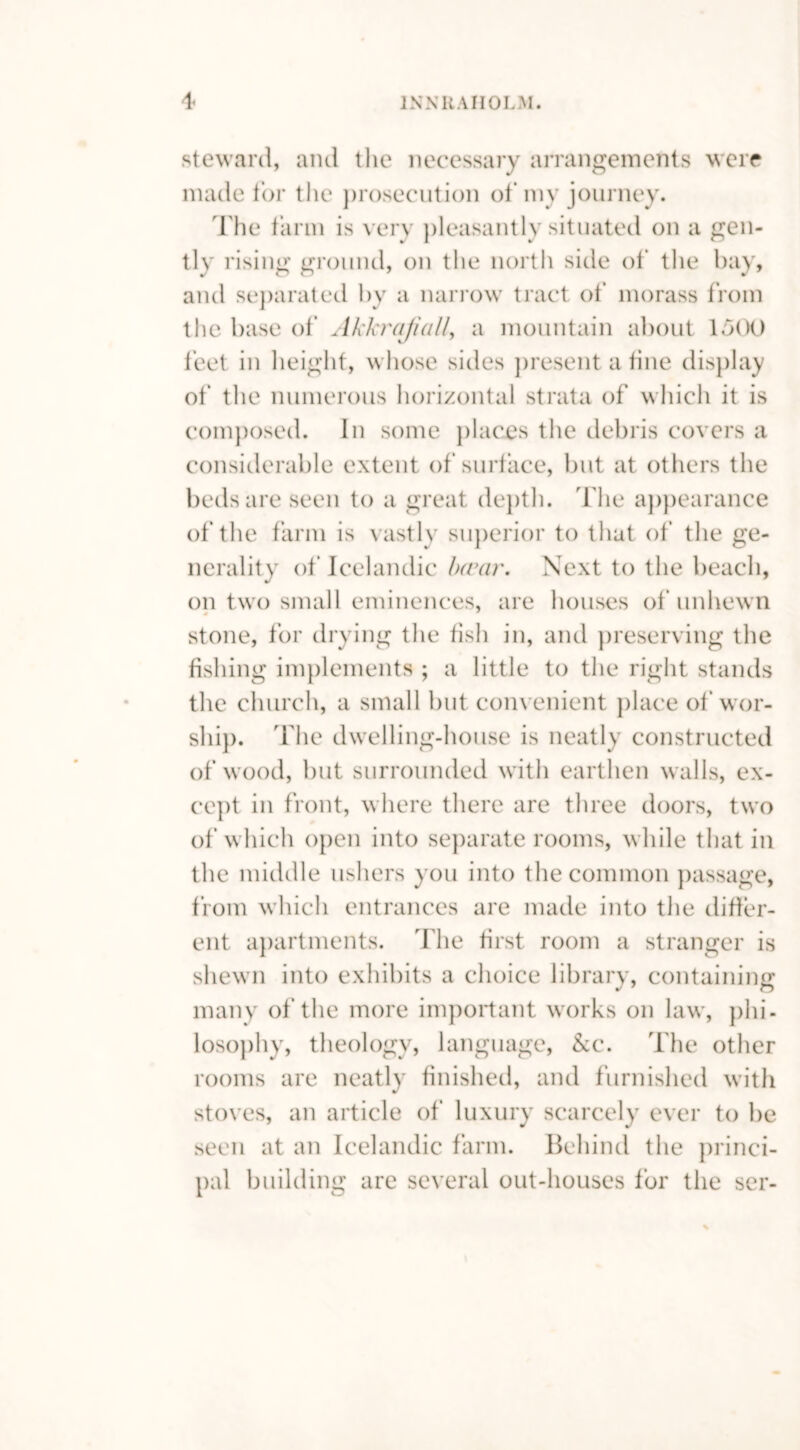 steward, and the necessary arrangements were made tor the prosecution of my journey. The farm is very pleasantly situated on a gen- tly rising ground, on the north side of the bay, and separated by a narrow tract of morass from the base of Akkrajiall, a mountain about 1500 feet in height, whose sides present a fine display of the numerous horizontal strata of which it is composed. In some places the debris covers a considerable extent of surface, but at others the beds are seen to a great depth. The appearance of the farm is vastly superior to that of the ge- nerality of Icelandic Invar. Next to the beach, on two small eminences, are houses of unhewn stone, for drying the fish in, and preserving the fishing implements ; a little to the right stands the church, a small but convenient place of wor- ship. The dwelling-house is neatly constructed of wood, but surrounded with earthen walls, ex- cept in front, where there are three doors, two of which open into separate rooms, while that in the middle ushers you into the common passage, from which entrances are made into the differ- ent apartments. The first room a stranger is shewn into exhibits a choice library, containing many of the more important works on law, phi- losophy, theology, language, &c. The other rooms are neatly finished, and furnished with stoves, an article of luxury scarcely ever to be seen at an Icelandic farm. Behind the princi- pal building are several out-houses for the ser-