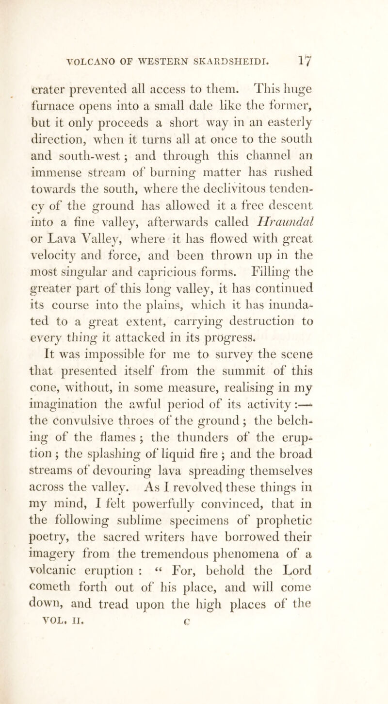 crater prevented all access to them. This huge furnace opens into a small dale like the former, but it only proceeds a short way in an easterly direction, when it turns all at once to the south and south-west; and through this channel an immense stream of burning matter has rushed towards the south, where the declivitous tenden- cy of the ground has allowed it a free descent into a fine valley, afterwards called Hraundal or Lava Valley, where it has flowed with great velocity and force, and been thrown up in the most singular and capricious forms. Filling the greater part of this long valley, it has continued its course into the plains, which it has inunda- ted to a great extent, carrying destruction to every thing it attacked in its progress. It was impossible for me to survey the scene that presented itself from the summit of this cone, without, in some measure, realising in my imagination the awful period of its activity the convulsive throes of the ground; the belch- ing of the flames ; the thunders of the erup- tion ; the splashing of liquid fire ; and the broad streams of devouring lava spreading themselves across the valley. As I revolved these things in my mind, I felt powerfully convinced, that in the following sublime specimens of prophetic poetry, the sacred writers have borrowed their imagery from the tremendous phenomena of a volcanic eruption : “ For, behold the Lord cometh forth out of his place, and will come down, and tread upon the high places of the VOL, II. 0