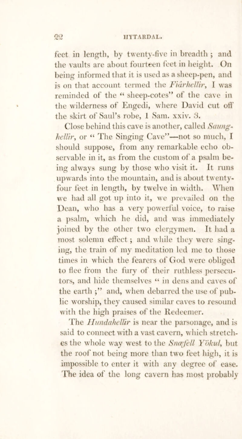 feet in length, by twenty-five in breadth ; and the vaults are about fourteen feet in height. On being informed that it is used as a sheep-pen, and is on that account termed the Fidrliellir, I was reminded of the “ sheep-cotes” of the cave in the wilderness of Engedi, where David cut oil’ the skirt of Saul’s robe, 1 Sam. xxiv. 3. Close behind this cave is another, called Saung- hellir, or “ The Singing Cave”—not so much, I should suppose, from any remarkable echo ob- servable in it, as from the custom of a psalm be- ing always sung by those who visit it. It runs upwards into the mountain, and is about twenty- four feet in length, by twelve in width. When we had all got up into it, we prevailed on the Dean, who has a very powerful voice, to raise a psalm, which he did, and was immediately joined by the other two clergymen. It had a most solemn effect; and while they were sing- ing, the train of my meditation led me to those times in which the fearers of God were obliged to flee from the fury of their ruthless persecu- tors, and hide themselves “ in dens and caves of the earth and, when debarred the use of pub- lic worship, they caused similar caves to resound with the high praises of the Redeemer. The Ilundahellir is near the parsonage, and is said to connect with a vast cavern, which stretch- es the whole way west to the Sncefell Yokul, but the roof not being more than two feet high, it is impossible to enter it with any degree of* ease. The idea of the long cavern has most probably