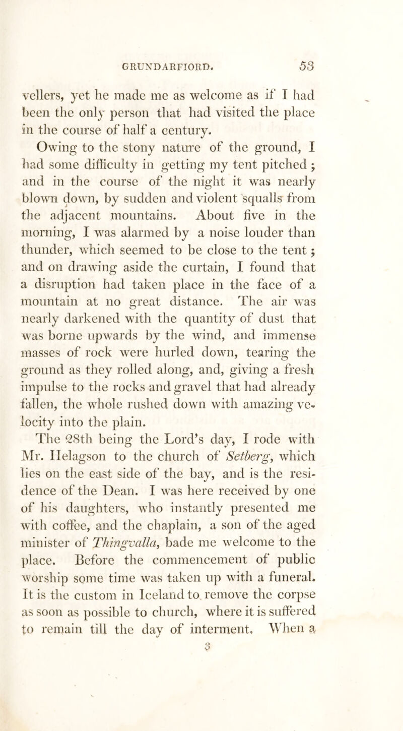 vellers, yet he made me as welcome as if I had been the only person that had visited the place in the course of half a century. Owing to the stony nature of the ground, I had some difficulty in getting my tent pitched ; and in the course of the night it was nearly blown down, by sudden and violent squalls from the adjacent mountains. About five in the morning, I was alarmed by a noise louder than thunder, which seemed to be close to the tent; and on drawing aside the curtain, I found that a disruption had taken place in the face of a mountain at no great distance. The air was nearly darkened with the quantity of dust that was borne upwards by the wind, and immense masses of rock were hurled down, tearing the ground as they rolled along, and, giving a fresh impulse to the rocks and gravel that had already fallen, the whole rushed down with amazing ve- locity into the plain. The 28th being the Lord’s day, I rode with Mr. Helagson to the church of Setberg, which lies on the east side of the bay, and is the resi- dence of the Dean. I was here received by one of his daughters, who instantly presented me with coffee, and the chaplain, a son of the aged minister of Thingvalla, bade me welcome to the place. Before the commencement of public worship some time was taken up with a funeral. It is the custom in Iceland to remove the corpse as soon as possible to church, where it is suffered to remain till the day of interment. When a 2