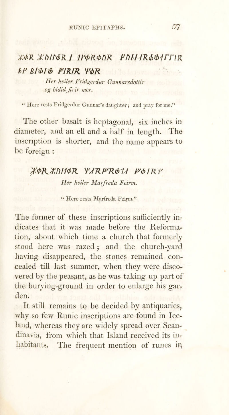 RUNIC EPITAPHS. 5? X<1>R XhIMR i PM/IR FntURiMrriR IF klibhb FIR/R Y<bR Her hviler Fridgerdur Gunnarsdottir og bidid Jirir mer. “ Here rests Fridgerdur Gunnar’s daughter; and pray forme.” The other basalt is heptagonal, six inches in diameter, and an ell and a half in length. The inscription is shorter, and the name appears to be foreign : %<PRXJ)Jf<PR YJRF'R&M miRY Her hviler Marfreda Feirm. Here rests Marfreda Feirm.” v. ' ' The former of these inscriptions sufficiently in- dicates that it was made before the Reformat tion, about which time a church that formerly stood here was razed; and the church-yard having disappeared, the stones remained con- cealed till last summer, when they were disco- vered by the peasant, as he was taking up part of the burying-ground in order to enlarge his gar- den. It still remains to be decided by antiquaries, why so few Runic inscriptions are found in Ice- land, whereas they are widely spread over Scan- dinavia, from which that Island received its in- habitants. The frequent mention of runes in