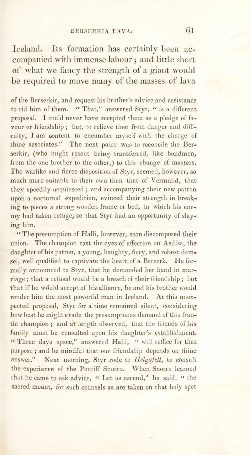 Iceland. Its formation has certainly been ac- companied with immense labour ; and little short of what we fancy the strength of a giant would be required to move many of the masses of lava of the Berserkir, and request his brother’s advice and assistance to rid him of them. “ That/’ answered Styr, “ is a different proposal. I could never have accepted them as a pledge of fa- vour or friendship; but, to relieve thee from danger and diffi- culty, I am content to encumber myself with the charge of thine associates.” The next point was to reconcile the Ber- serkir, (who might resent being transferred, like bondmen, from the one brother to the other,) to this change of masters. The warlike and fierce disposition of Styr, seemed, however, so much more suitable to their own than that of Vermund, that they speedily acquiesced ; and accompanying their new patron upon a nocturnal expedition, evinced their strength in break- ing to pieces a strong wooden frame or bed, in which his ene- my had taken refuge, so that Styr had an opportunity of slay- ing him. “ The presumption of Halli, however, soon discomposed their union. The champion cast the eyes of affection on Asdisa, the daughter of his patron, a young, haughty, fiery, and robust dam- sel, well qualified to captivate the heart of a Berserk. He for- mally announced to Styr, that he demanded her hand in mar- riage ; that a refusal would be a breach of their friendship; but that if he would accept of his alliance, he and his brother would render him the most powerful man in Iceland. At this unex- pected proposal, Styr for a time remained silent, considering how best he might evade the presumptuous demand of this fran- tic champion ; and at length observed, that the friends of his family must be consulted upon his daughter’s establishment. “ Three days space,” answered Halli, ft will suffice for that purpose ; and be mindful that our friendship depends on thine answer.” Next morning, Styr rode to Helgafell, to consult the experience of the Pontiff Snorro. When Snorro learned that he came to ask advice, “ Let us ascend,” he said, “ the sacred mount, for such counsels as are taken on that holy spot