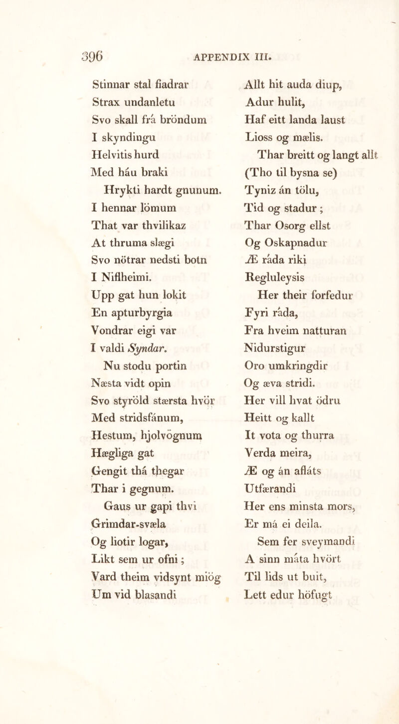 Stinnar stal fiadrar Strax undanletu Svo skall fra brondum I skyndingu Helvitis hurd Med hau braki Hrykli hardt gnunum. I hennar lomum That var thvilikaz At thruma slaegi Svo notrar nedsti botn I Niflheimi. Upp gat hun lokit En apturbyrgia Vondrar eigi var I valdi Syndar. Nu stodu portin Naesta vidt opin Svo styrbld stasrsta hvor Med stridsfanum, Hestum, hjolvognum Hsegliga gat Gengit tha thegar Thar i gegnum, Gaus ur gapi thvi Grimdar-svaela Og liotir logar, Likt sem ur ofm ; Yard theim vidsynt mibg Um vid blasandi Allt hit auda diup, Adur hulit, Haf eitt landa laust Lioss og maelis. Thar breitt og langt allt (Tho til bysna se) Tyniz an tolu3 Tid og stadur; Thar Osorg ellst Og Oskapnadur JE rada riki Regluleysis Her their forfedur Fyri rada, Fra hveim natturan Nidurstigur Oro umkringdir Og seva stridi. Her vill hvat odm Heitt og kallt It vota og thurra Yerda meira, JE og an aflats Utfaerandi Her ens minsta mors, Er ma ei deila. Sem fer sveymandi A sinn mata hvort Til lids ut buit, Lett edur hofugt