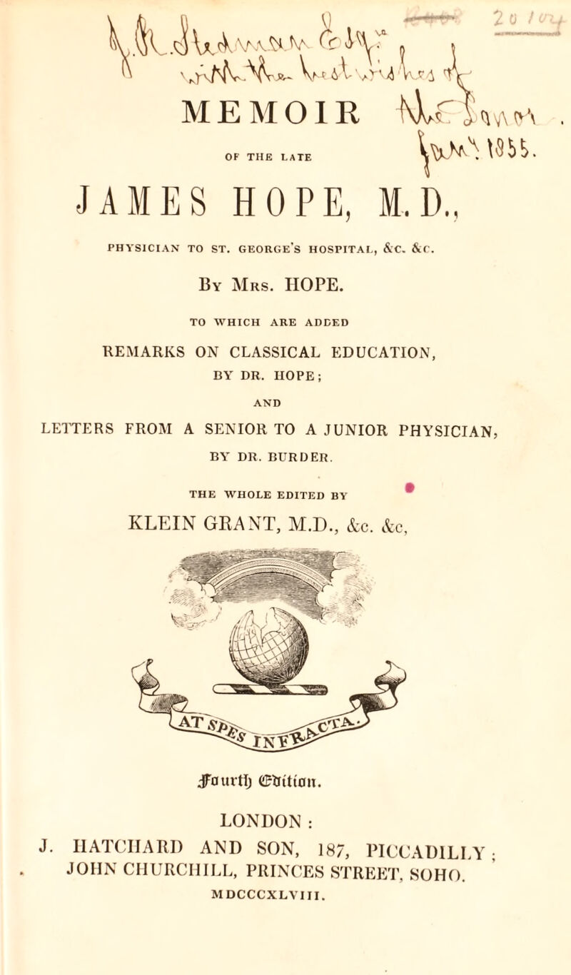 rv/^fvN^V^ VmaVvA4/Iu!4 MEMOIR ^\hf , <mvy oa OF THE LATE JAMES HOPE, M.D., PHYSICIAN TO ST. GEORGE'S HOSPITAL, &C. &C. By Mrs. HOPE. TO WHICH ARE ADDED REMARKS ON CLASSICAL EDUCATION, BY DR. HOPE; AND LETTERS FROM A SENIOR TO A JUNIOR PHYSICIAN, BY DR. BURDER. THE WHOLE EDITED BY * KLEIN GRANT, M.D., &c. &c, JFfluvtlj ©Iritton. LONDON: J. HATCHARD AND SON, 187, PICCADILLY- JOHN CHURCHILL, PRINCES STREET, SOHO. MDCCCXLVIII.