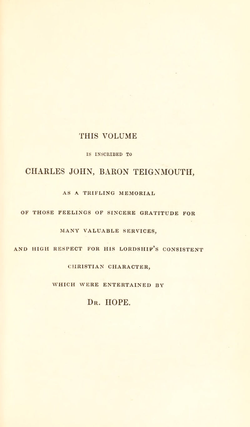 THIS VOLUME IS INSCRIBED TO CHARLES JOHN, BARON TEIGNMOUTH, AS A TRIFLING MEMORIAL OF THOSE FEELINGS OF SINCERE GRATITUDE FOR MANY VALUABLE SERVICES, AND HIGH RESPECT FOR HIS LORDSHIP’S CONSISTENT CHRISTIAN CHARACTER, WHICH WERE ENTERTAINED BY Ur. HOPE.