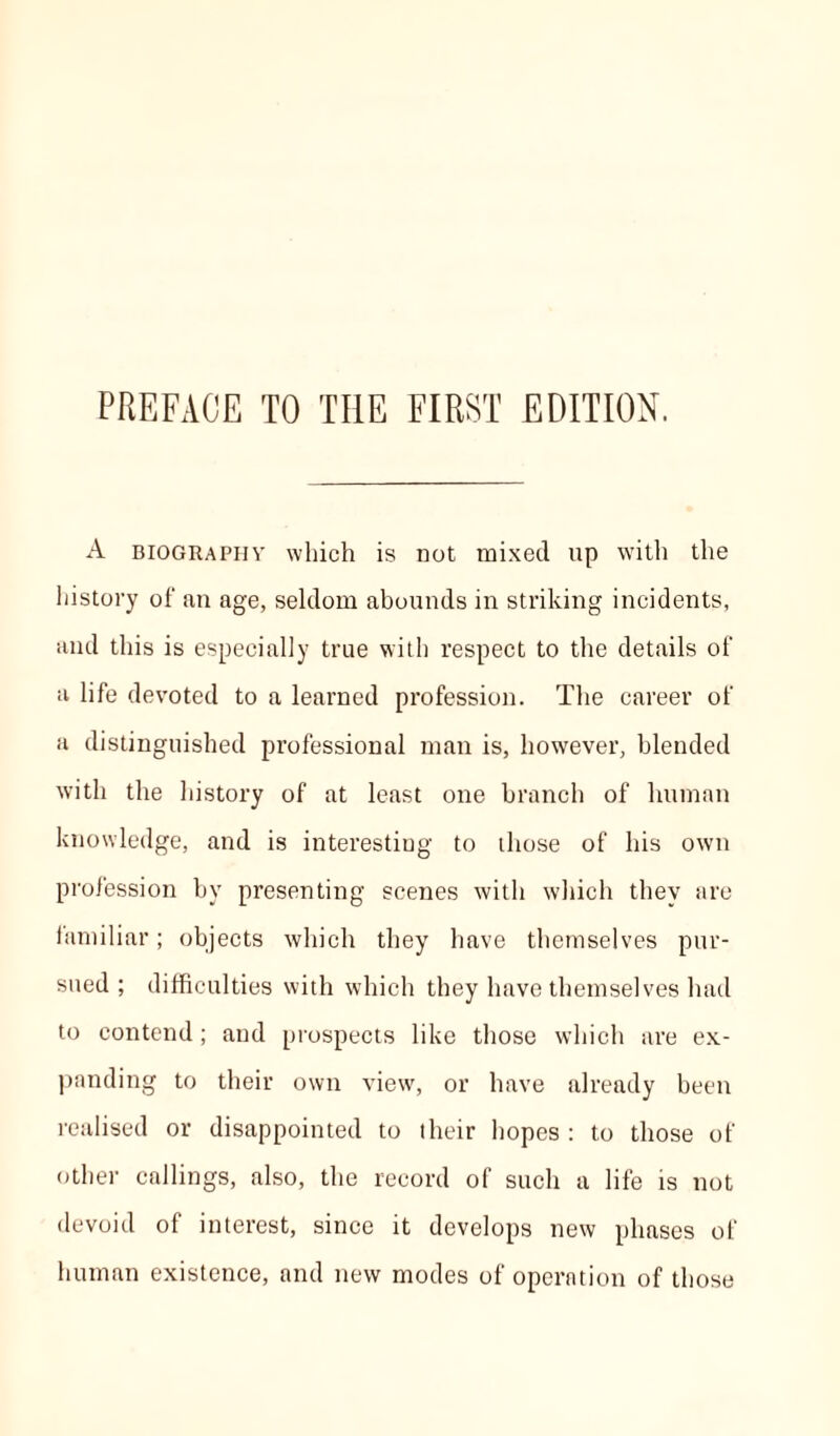 PREFACE TO THE FIRST EDITION. A biographv which is not mixed up with the history of an age, seldom abounds in striking incidents, and this is especially true with respect to the details of a life devoted to a learned profession. The career of a distinguished professional man is, however, blended with the history of at least one branch of human knowledge, and is interesting to those of his own profession by presenting scenes with which they are familiar; objects which they have themselves pur- sued; difficulties with which they have themselves had to contend; and prospects like those which are ex- panding to their own view, or have already been realised or disappointed to their hopes : to those of other callings, also, the record of such a life is not devoid of interest, since it develops new phases of human existence, and new modes of operation of those
