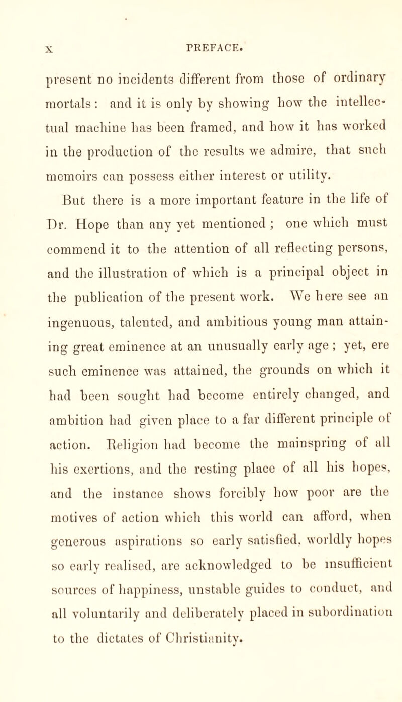 present no incidents different from those of ordinary mortals : and it is only by showing how the intellec- tual machine has been framed, and how it has worked in the production of the results we admire, that such memoirs can possess either interest or utility. But there is a more important feature in the life of Dr. Hope than any yet mentioned ; one which must commend it to the attention of all reflecting persons, and the illustration of which is a principal object in the publication of the present work. We here see an ingenuous, talented, and ambitious young man attain- ing great eminence at an unusually early age ; yet, ere such eminence was attained, the grounds on which it had been sought had become entirely changed, and ambition bad given place to a far different principle ol action. Religion had become the mainspring of all his exertions, and the resting place of all his hopes, and the instance shows forcibly how poor are the motives of action which this world can afford, when generous aspirations so early satisfied, worldly hopes so early realised, are acknowledged to be insufficient sources of happiness, unstable guides to conduct, and all voluntarily and deliberately placed in subordination to the dictates of Christianity.