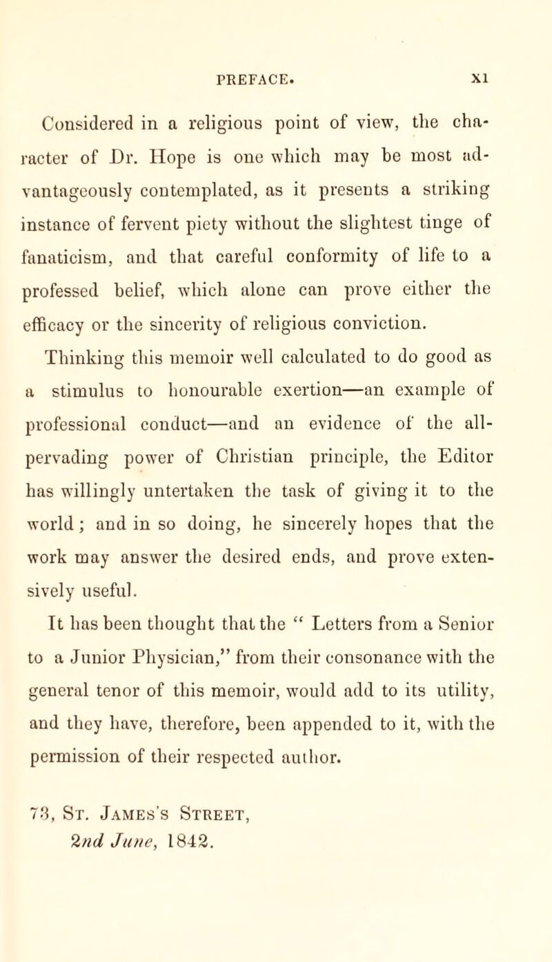 Considered in a religious point of view, the cha- racter of Dr. Hope is one which may be most ad- vantageously contemplated, as it presents a striking instance of fervent piety without the slightest tinge of fanaticism, and that careful conformity of life to a professed belief, which alone can prove either the efficacy or the sincerity of religious conviction. Thinking this memoir well calculated to do good as a stimulus to honourable exertion—an example of professional conduct—and an evidence of the all- pervading power of Christian principle, the Editor has willingly untertaken the task of giving it to the world; and in so doing, he sincerely hopes that the work may answer the desired ends, and prove exten- sively useful. It has been thought that the “ Letters from a Senior to a Junior Physician,” from their consonance with the general tenor of this memoir, would add to its utility, and they have, therefore, been appended to it, with the permission of their respected author. 73, St. James’s Street, 2nd June, 1842.