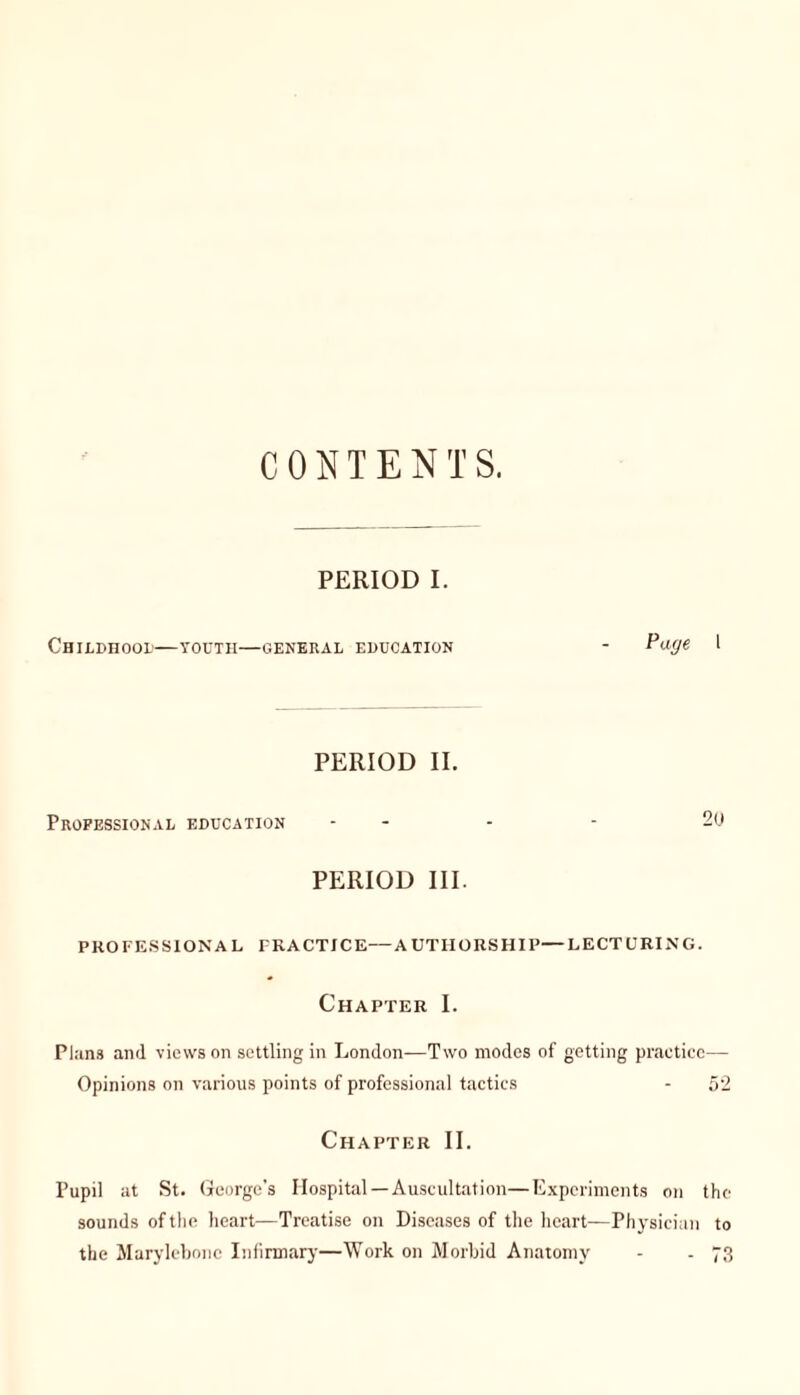 CONTENTS. PERIOD I. CHILDHOOD YOUTH—GENERAL EDUCATION Page 1 PERIOD II. Professional education - - - - 20 PERIOD III. PROFESSIONAL FRACTJCE—AUTHORSHIP—LECTURING. Chapter I. Plans and views on settling in London—Two modes of getting practice— Opinions on various points of professional tactics - 52 Chapter II. Pupil at St. George's Hospital—Auscultation—Experiments on the sounds of the heart—Treatise on Diseases of the heart—Physician to the Marylebonc Infirmary—Work on Morbid Anatomy - - 73