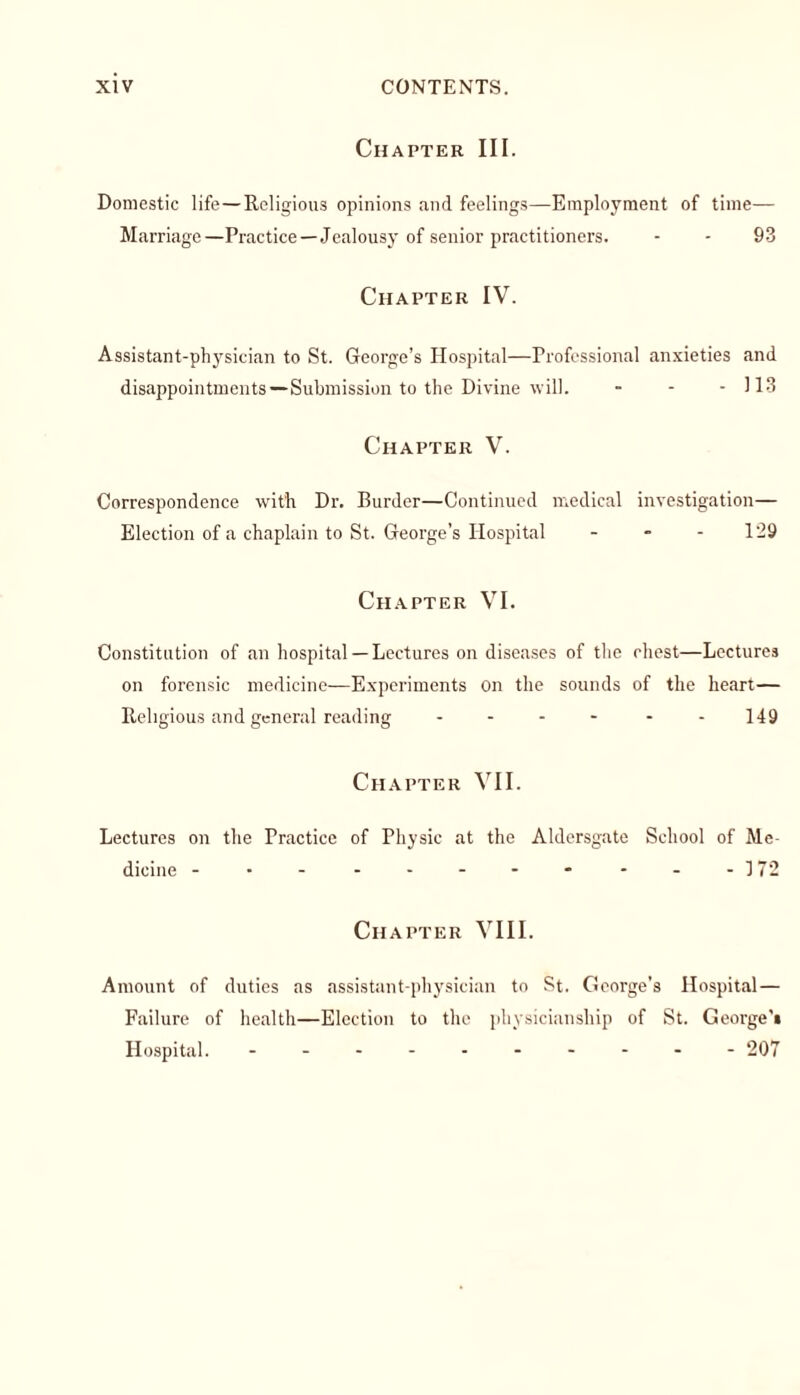Chapter III. Domestic life—Religious opinions and feelings—Employment of time— Marriage—Practice—Jealousy of senior practitioners. - - 93 Chapter IV. Assistant-physician to St. George’s Hospital—Professional anxieties and disappointments—Submission to the Divine will. - - - 113 Chapter V. Correspondence with Dr. Burder—Continued medical investigation— Election of a chaplain to St. George’s Hospital - - - 129 Chapter VI. Constitution of an hospital —Lectures on diseases of the chest—Lectures on forensic medicine—Experiments on the sounds of the heart— Religious and general reading .... - 149 Chapter VII. Lectures on the Practice of Physic at the Aldersgate School of Me- dicine - • - - - - - - - - -172 Chapter VIII. Amount of duties as assistant-physician to St. George’s Hospital— Failure of health—Election to the physicianship of St. George's Hospital. ---------- 207