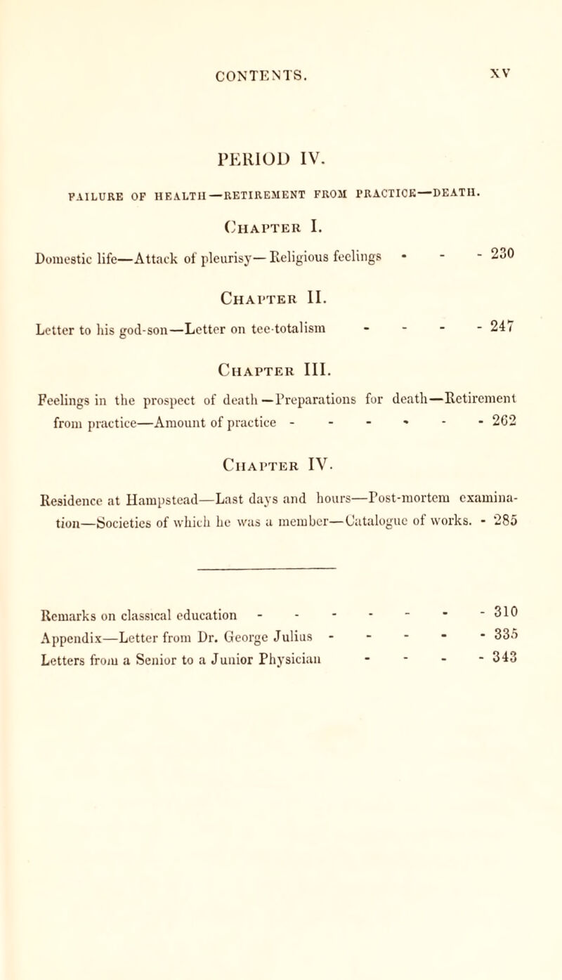 PERIOD IV. FAILURE OF HEALTH—RETIREMENT FROM PRACTICE—DEATH. Chapter I. Domestic life—Attack of pleurisy— Religious feelings * 230 Chapter II. Letter to his god-son—Letter on teetotalism - - - -241 Chapter III. Feelings in the prospect of death—Preparations for death—Retirement from practice—Amount of practice ------ 262 Chapter IV. Residence at Hampstead—Last days and hours—Post-mortem examina- tion—Societies of which he was a member—Catalogue of works. - 285 Remarks on classical education Appendix—Letter from Dr. George Julius Letters from a Senior to a Junior Physician - 310 - 335 - 343