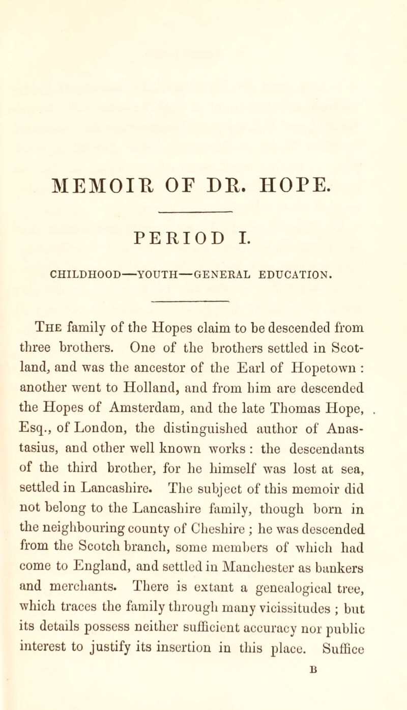 MEMOIR OF DP. HOPE. PERIOD I. CHILDHOOD—YOUTH—GENERAL EDUCATION. The family of the Hopes claim to be descended from three brothers. One of the brothers settled in Scot- land, and was the ancestor of the Earl of Hopetown : another went to Holland, and from him are descended the Hopes of Amsterdam, and the late Thomas Hope, Esq., of London, the distinguished author of Anas- tasius, and other well known works : the descendants of the third brother, for he himself was lost at sea, settled in Lancashire. The subject of this memoir did not belong to the Lancashire family, though born in the neighbouring county of Cheshire ; he was descended from the Scotch branch, some members of which had come to England, and settled in Manchester as bankers and merchants. There is extant a genealogical tree, which traces the family through many vicissitudes ; but its details possess neither sufficient accuracy nor public interest to justify its insertion in this place. Suffice n