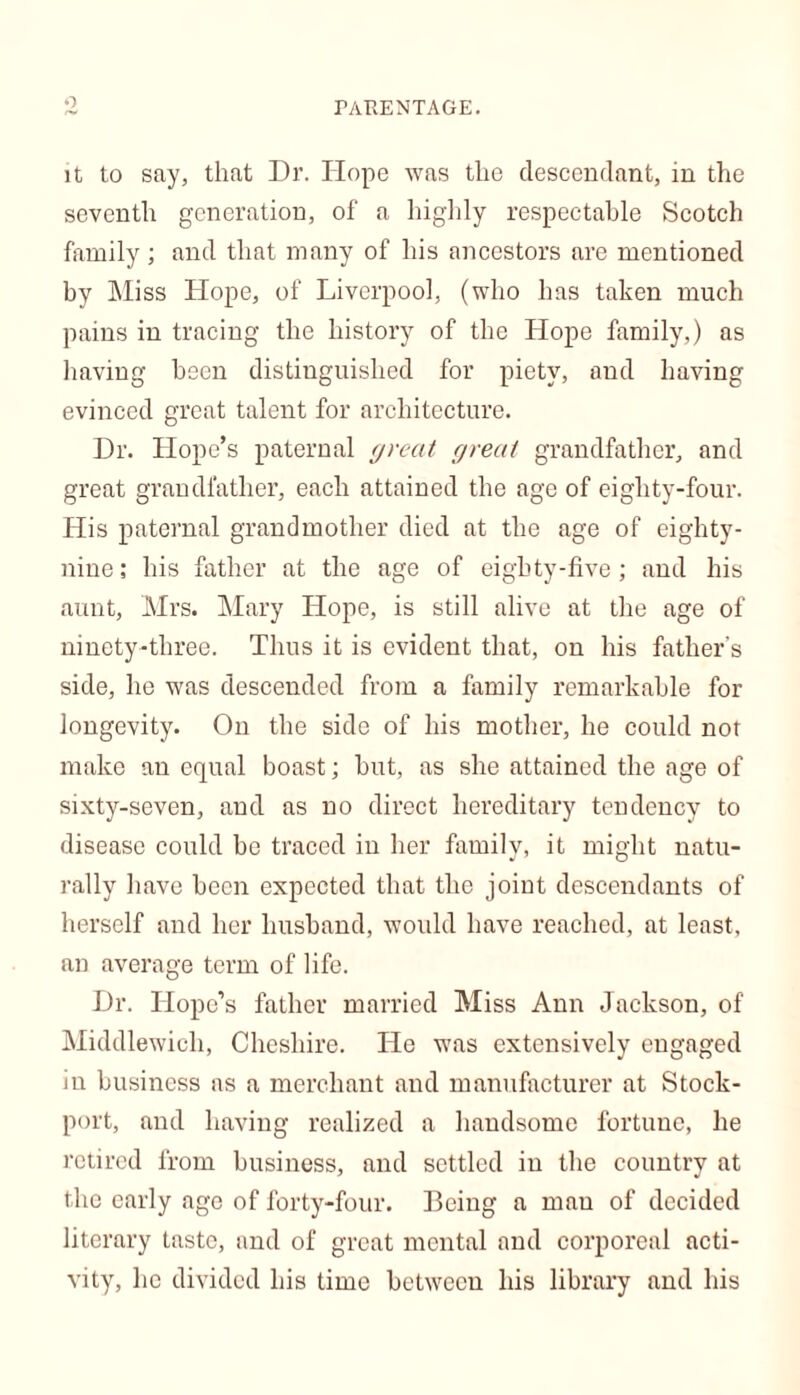 it to say, that Dr. Hope was the descendant, in the seventh generation, of a highly respectable Scotch family; and that many of his ancestors are mentioned by Miss Hope, of Liverpool, (who has taken much pains in tracing the history of the Hope family,) as having been distinguished for piety, and having evinced great talent for architecture. Dr. Hope’s paternal great great grandfather, and great grandfather, each attained the age of eighty-four. His paternal grandmother died at the age of eighty- nine ; his father at the age of eighty-five; and his aunt, Mrs. Mary Hope, is still alive at the age of ninety-three. Thus it is evident that, on his father’s side, he was descended from a family remarkable for longevity. On the side of his mother, he could not make an equal boast; hut, as she attained the age of sixty-seven, and as no direct hereditary tendency to disease could he traced in her family, it might natu- rally have been expected that the joint descendants of herself and her husband, would have reached, at least, an average term of life. Dr. Hope’s father married Miss Ann Jackson, of Middlewich, Cheshire. He was extensively engaged in business as a merchant and manufacturer at Stock- port, and having realized a handsome fortune, he retired from business, and settled iu the country at the early age of forty-four. Being a man of decided literary taste, and of great mental and corporeal acti- vity, lie divided his time between his library and his