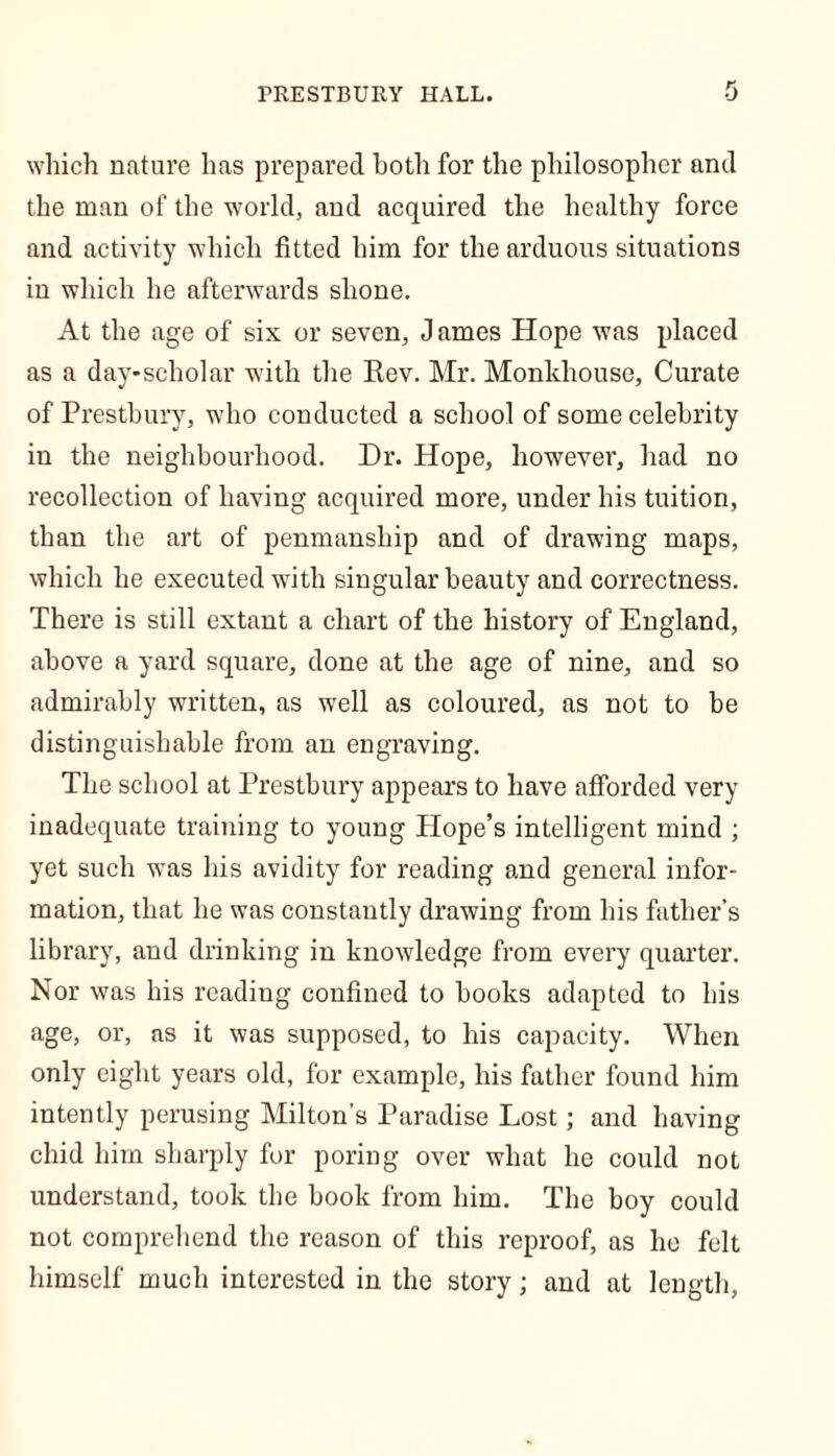 which nature has prepared both for the philosopher and the man of the world, and acquired the healthy force and activity which fitted him for the arduous situations in which he afterwards shone. At the age of six or seven, J ames Hope was placed as a day-scholar with the Kev. Mr. Monkhouse, Curate of Prestbury, who conducted a school of some celebrity in the neighbourhood. Dr. Hope, however, had no recollection of having acquired more, under his tuition, than the art of penmanship and of drawing maps, which he executed with singular beauty and correctness. There is still extant a chart of the history of England, above a yard square, done at the age of nine, and so admirably written, as well as coloured, as not to be distinguishable from an engraving. The school at Prestbury appears to have afforded very inadequate training to young Hope’s intelligent mind ; yet such was his avidity for reading and general infor- mation, that he was constantly drawing from his father’s library, and drinking in knowledge from every quarter. Nor was his reading confined to books adapted to his age, or, as it was supposed, to his capacity. When only eight years old, for example, his father found him intently perusing Milton's Paradise Lost; and having chid him sharply for poring over what he could not understand, took the book from him. The boy could not comprehend the reason of this reproof, as ho felt himself much interested in the story; and at length,