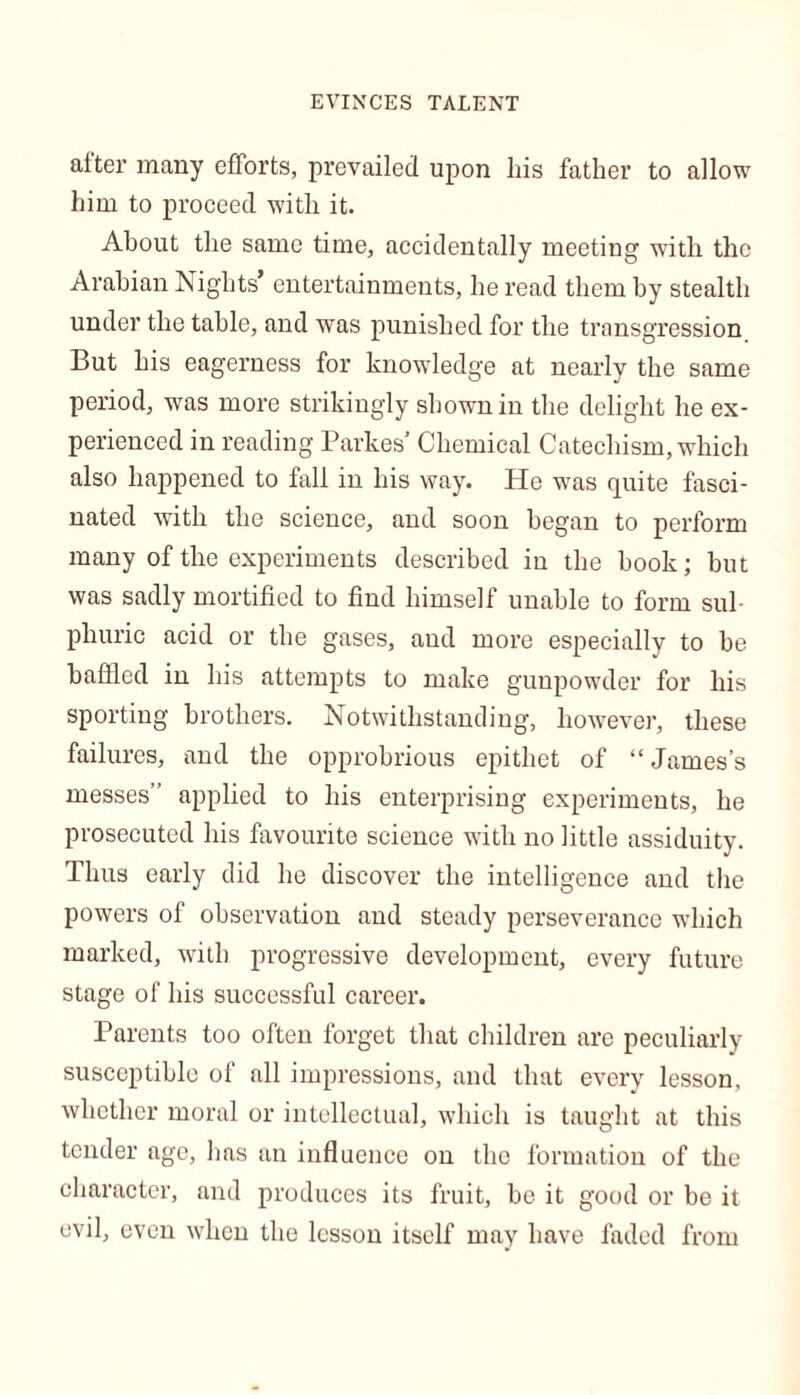 EVINCES TALENT after many efforts, prevailed upon his father to allow him to proceed with it. About the same time, accidentally meeting with the Arabian Nights’ entertainments, he read them by stealth under the table, and was punished for the transgression But his eagerness for knowledge at nearly the same period, was more strikingly shown in the delight he ex- perienced in reading Parkes’ Chemical Catechism, which also happened to fall in his way. He was quite fasci- nated with the science, and soon began to perform many of the experiments described in the book; but was sadly mortified to find himself unable to form sul- phuric acid or the gases, and more especially to be baffled in his attempts to make gunpowder for his sporting brothers. Notwithstanding, however, these failures, and the opprobrious epithet of “James’s messes” applied to his enterprising experiments, he prosecuted his favourite science with no little assiduity. Thus early did he discover the intelligence and the powers of observation and steady perseverance which marked, with progressive development, every future stage of his successful career. Parents too often forget that children are peculiarly susceptible of all impressions, and that every lesson, whether moral or intellectual, which is taught at this tender age, has an influence on the formation of the character, and produces its fruit, be it good or be it evil, even when the lesson itself may have faded from