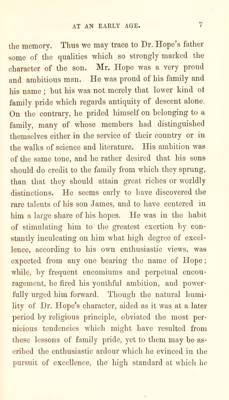 AT AN EARLY AGE. the memory. Thus we may trace to Dr. Hope’s father some of the qualities which so strongly marked the character of the sou. Mr. Hope was a very proud and ambitious man. He was proud of his family and his name ; hut his was not merely that lower kind of family pride which regards antiquity of descent alone. On the contrary, he prided himself on belonging to a family, many of whose members had distinguished themselves either in the service of their country or in the walks of science and literature. His ambition was of the same tone, and he rather desired that his sons should do credit to the family from which they sprung, than that they should attain great riches or worldly distinctions. He seems early to have discovered the rare talents of his son James, and to have centered in him a large share of his hopes. He was in the habit of stimulating him to the greatest exertion by con- stantly inculcating on him what high degree of excel- lence, according to his own enthusiastic views, was expected from any one bearing the name of Hope; while, by frequent encomiums and perpetual encou- ragement, he fired his youthful ambition, and power- fully urged him forward. Though the natural humi- lity of Dr. Hope’s character, aided as it was at a later period by religious principle, obviated the most per- nicious tendencies which might have resulted from these lessons of family pride, yet to them may be as- cribed the enthusiastic ardour which lie evinced in the pursuit of excellence, the high standard at which he