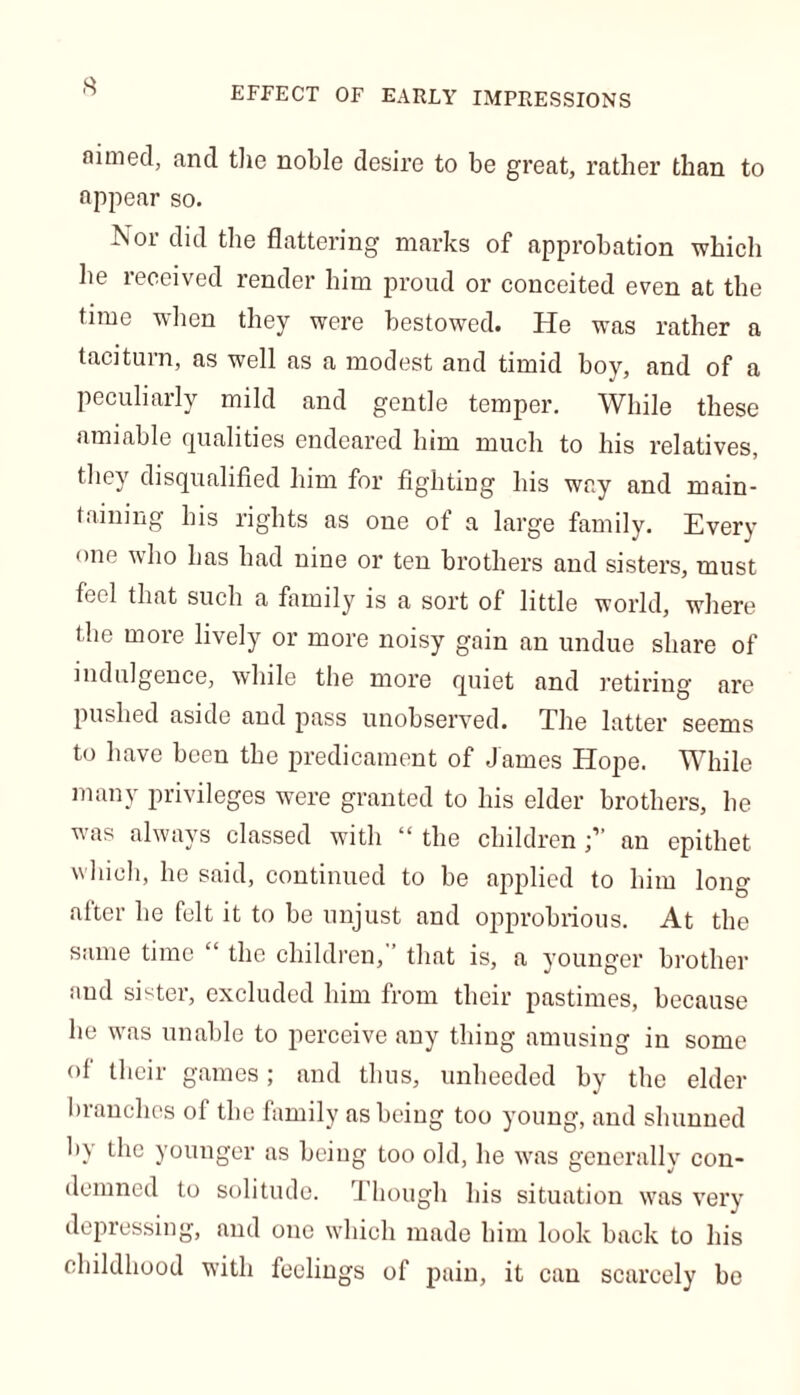 EFFECT OF EARLY IMPRESSIONS aimed, and the noble desire to be great, rather than to appear so. Nor did the flattering marks of approbation which lie leceived render him proud or conceited even at the time when they were bestowed. He was rather a taciturn, as well as a modest and timid boy, and of a peculiarly mild and gentle temper. While these amiable qualities endeared him much to his relatives, they disqualified him for fighting his way and main- taining his rights as one of a large family. Every one who has had nine or ten brothers and sisters, must feci that such a family is a sort of little world, where the more lively or more noisy gain an undue share of indulgence, while the more quiet and retiring are pushed aside and pass unobserved. The latter seems to have been the predicament of James Hope. While many privileges were granted to his elder brothers, he wms always classed with “ the childrenan epithet which, he said, continued to be applied to him long after he felt it to be unjust and opprobrious. At the same time “ the children, that is, a younger brother and sister, excluded him from their pastimes, because he wras unable to perceive any thing amusing in some of their games; and thus, unheeded by the elder branches of the family as being too young, and shunned by the younger as being too old, he wras generally con- demned to solitude. Though his situation was very depressing, and one which made him look back to his childhood with feelings of pain, it can scarcely bo