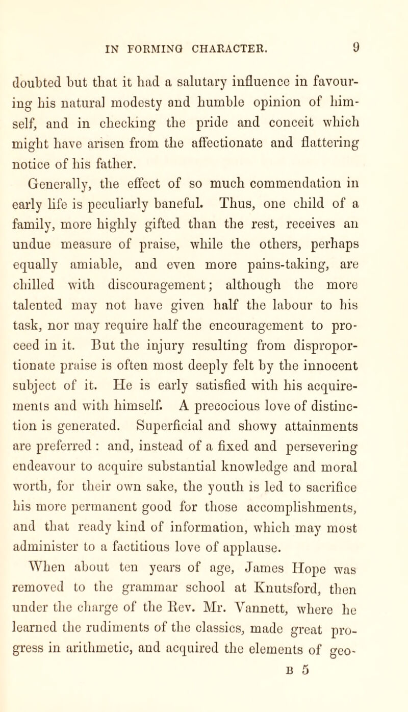doubted but that it had a salutary influence in favour- ing bis natural modesty and humble opinion of him- self, and in checking the pride and conceit which might have arisen from the affectionate and flattering notice of his father. Generally, the effect of so much commendation in early life is peculiarly baneful. Thus, one child of a family, more highly gifted than the rest, receives an undue measure of praise, while the others, perhaps equally amiable, and even more pains-taking, are chilled with discouragement; although the more talented may not have given half the labour to his task, nor may require half the encouragement to pro- ceed in it. But the injury resulting from dispropor- tionate praise is often most deeply felt by the innocent subject of it. He is early satisfied with his acquire- ments and with himself. A precocious love of distinc- tion is generated. Superficial and showy attainments are preferred : and, instead of a fixed and persevering endeavour to acquire substantial knowledge and moral worth, for their own sake, the youth is led to sacrifice his more permanent good for those accomplishments, and that ready kind of information, which may most administer to a factitious love of applause. When about ten years of age, James Hope was removed to the grammar school at Knutsford, then under the charge of the Rev. Mr. Vannett, where he learned the rudiments of the classics, made great pro- gress in arithmetic, and acquired the elements of geo-