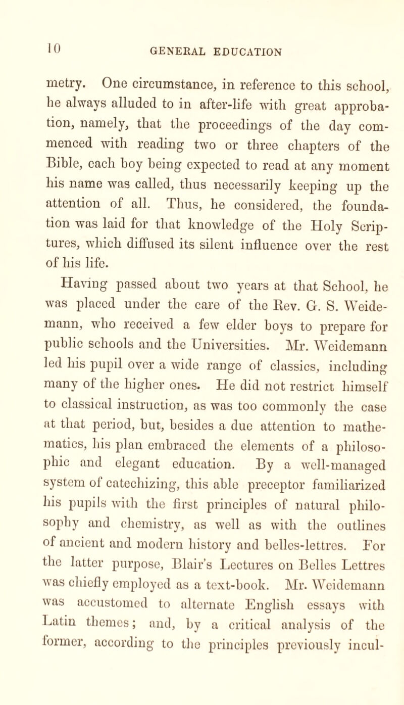 metry. One circumstance, in reference to this school, he always alluded to in after-life with great approba- tion, namely, that the proceedings of the day com- menced with reading two or three chapters of the Bible, each boy being expected to read at any moment his name was called, thus necessarily keeping up the attention of all. Thus, he considered, the founda- tion was laid for that knowledge of the Holy Scrip- tures, which diffused its silent influence over the rest of his life. Having passed about two years at that School, he was placed under the care of the Rev. G. S. Weide- mann, who received a few elder hoys to prepare for public schools and the Universities. Mr. Weidemann led his pupil over a wide range of classics, including many of the higher ones. He did not restrict himself to classical instruction, as was too commonly the case at that period, but, besides a due attention to mathe- matics, his plan embraced the elements of a philoso- phic and elegant education. By a well-managed system of catechizing, this able preceptor familiarized his pupils with the first principles of natural philo- sophy and chemistry, as well as with the outlines of ancient and modern history and belles-lettres. For the latter purpose, Blair’s Lectures on Belles Lettres was chiefly employed as a text-book. Mr. Weidemann was accustomed to alternate English essays with Latin themes; and, by a critical analysis of the former, according to the principles previously incul-