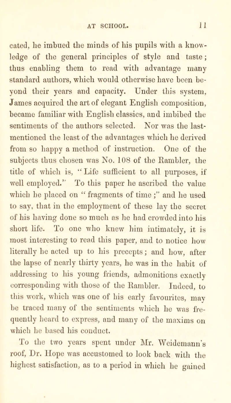 cated, he imbued the minds of his pupils with a know- ledge of the general principles of style and taste; thus enabling them to read with advantage many standard authors, which would otherwise have been be- yond their years and capacity. Under this system, James acquired the art of elegant English composition, became familiar with English classics, and imbibed the sentiments of the authors selected. Nor was the last- mentioned the least of the advantages which he derived from so happy a method of instruction. One of the subjects thus chosen was No. 108 of the Rambler, the title of which is, “Life sufficient to all purposes, if well employed.” To this paper he ascribed the value which he placed on “ fragments of time and he used to say, that in the employment of these lay the secret of his having done so much as he had crowded into his short life. To one who knew him intimately, it is most interesting to read this paper, and to notice how literally he acted up to his precepts; and how, after the lapse of nearly thirty years, he was in the habit of addressing to his young friends, admonitions exactly corresponding with those of the Rambler. Indeed, to this work, which was one of his early favourites, may be traced many of the sentiments which he was fre- quently heard to express, and many of the maxims on which he based his conduct. To the two years spent under Mr. Weidemann’s roof, Dr. Hope was accustomed to look back with the highest satisfaction, as to a period in which he gained