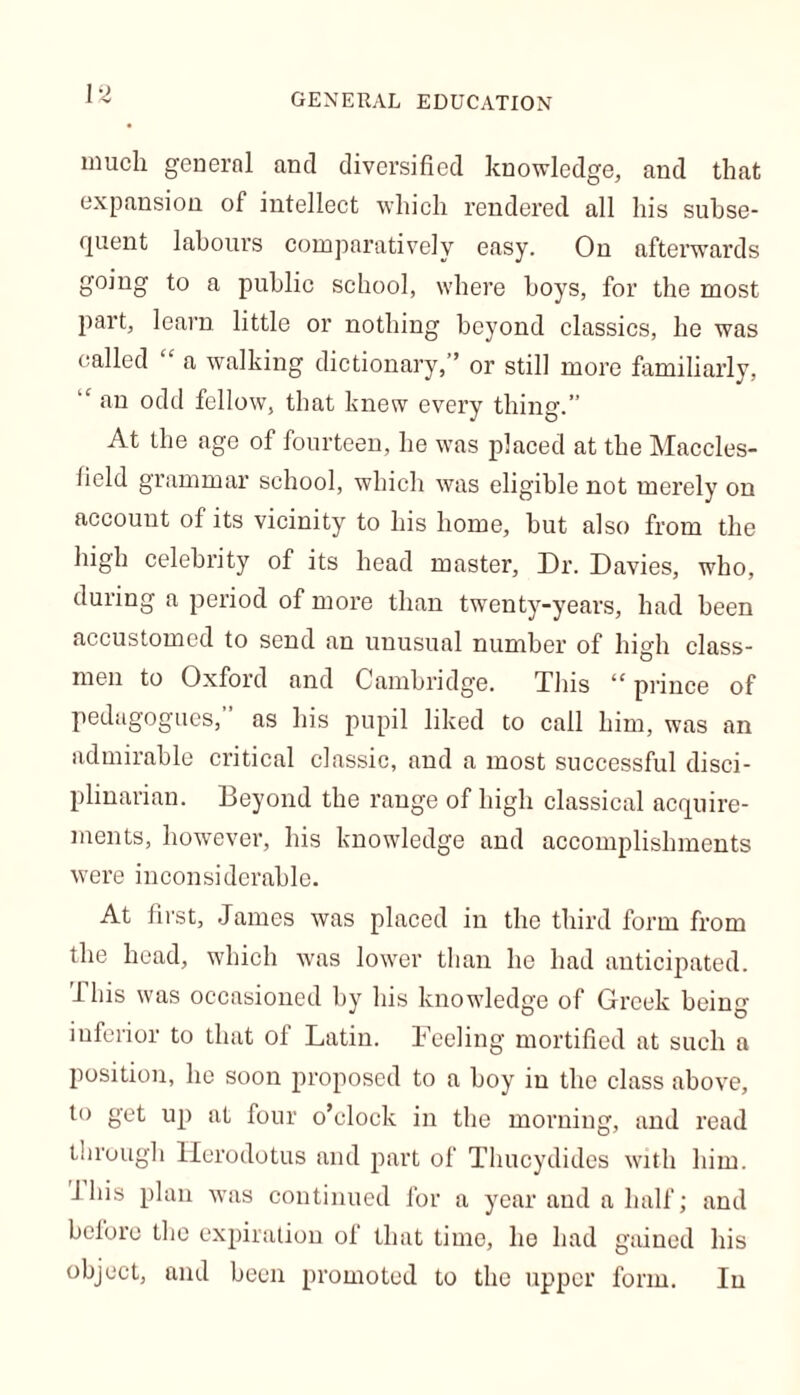 much general and diversified knowledge, and that expansion of intellect which rendered all his subse- quent labours comparatively easy. On afterwards going to a public school, where hoys, for the most part, learn little or nothing beyond classics, he was called a walking dictionary,” or still more familiarly, “ an odd fellow, that knew every thing.” At the age of fourteen, he was placed at the Maccles- field grammar school, which was eligible not merely on accouut of its vicinity to his home, but also from the high celebrity of its head master, Dr. Davies, who, during a period of more than twenty-years, had been accustomed to send an unusual number of high class- men to Oxford and Cambridge. This “ prince of pedagogues, as his pupil liked to call him, was an admirable critical classic, and a most successful disci- plinarian. Beyond the range of high classical acquire- ments, however, his knowledge and accomplishments were inconsiderable. At first, James was placed in the third form from the head, which was lower than he had anticipated. I bis was occasioned by his knowledge of Greek being inferior to that of Latin. Feeling mortified at such a position, he soon proposed to a boy in the class above, to get up at four o’clock in the morning, and read through Herodotus and part of Thucydides with him. J his plan -was continued for a year and a half; and before the expiration of that time, he had gained his object, and been promoted to the upper form. In