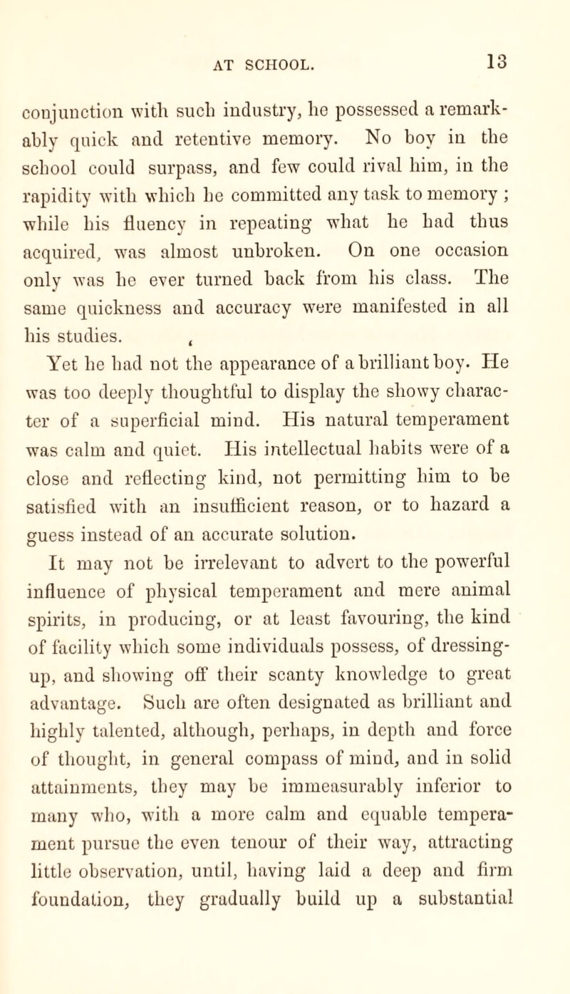 conjunction with such industry, lie possessed a remark- ably quick and retentive memory. No boy in the school could surpass, and few could rival him, in the rapidity with which be committed any task to memory ; while his fluency in repeating what he had thus acquired, was almost unbroken. On one occasion only was he ever turned back from his class. The same quickness and accuracy were manifested in all his studies. , Yet he had not the appearance of a brilliant boy. He was too deeply thoughtful to display the showy charac- ter of a superficial mind. His natural temperament was calm and quiet. His intellectual habits were of a close and reflecting kind, not permitting him to be satisfied with an insufficient reason, or to hazard a guess instead of an accurate solution. It may not be irrelevant to advert to the powerful influence of physical temperament and mere animal spirits, in producing, or at least favouring, the kind of facility which some individuals possess, of dressing- up, and showing off their scanty knowledge to great advantage. Such are often designated as brilliant and highly talented, although, perhaps, in depth and force of thought, in general compass of mind, and in solid attainments, they may be immeasurably inferior to many who, with a more calm and equable tempera- ment pursue the even tenour of their way, attracting little observation, until, having laid a deep and firm foundation, they gradually build up a substantial