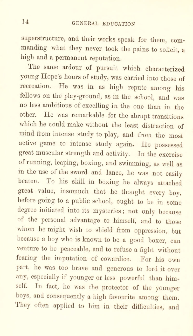 superstructure, and their works speak for them, com- manding what they never took the pains to solicit, a high and a permanent reputation. The same ardour of pursuit which characterized young Hope’s hours of study, was carried into those of recreation. He was in as high repute among his fellows on the play-ground, as in the school, and was no less ambitious of excelling in the one than in the other. He was remarkable for the abrupt transitions which he could make without the least distraction of mind from intense study to play, and from the most active game to intense study again. He possessed great muscular strength and activity. In the exercise of running, leaping, boxing, and swimming, as well as in the use of the sword and lance, he was not easily beaten. To his skill in boxing he always attached great value, insomuch that he thought every boy, before going to a public school, ought to be in some degree initiated into its mysteries; not only because of the personal advantage to himself, and to those whom he might wish to shield from oppression, but because a boy who is known to be a good boxer, can venture to be peaceable, and to refuse a fight without fearing the imputation of cowardice. For his own part, he was too brave and generous to lord it over any, especially if younger or less powerful than him- self. In fact, he was the protector of the younger boys, and consequently a high favourite among them. 1 hey often applied to him in their difficulties, and