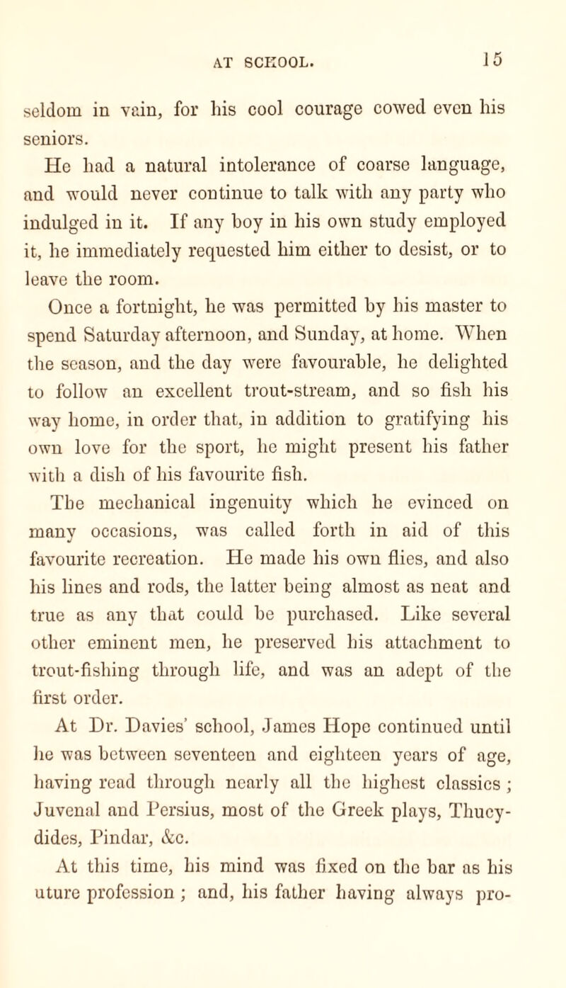 seldom in vain, for his cool courage cowed even his seniors. He had a natural intolerance of coarse language, and would never continue to talk with any party who indulged in it. If any hoy in his own study employed it, he immediately requested him either to desist, or to leave the room. Once a fortnight, he was permitted by his master to spend Saturday afternoon, and Sunday, at home. When the season, and the day were favourable, he delighted to follow an excellent trout-stream, and so fish his way home, in order that, in addition to gratifying his own love for the sport, he might present his father with a dish of his favourite fish. The mechanical ingenuity which he evinced on many occasions, was called forth in aid of this favourite recreation. He made his own flies, and also his lines and rods, the latter being almost as neat and true as any that could be purchased. Like several other eminent men, he preserved bis attachment to trout-fishing through life, and was an adept of the first order. At Dr. Davies’ school, James Hope continued until he was between seventeen and eighteen years of age, having read through nearly all the highest classics ; Juvenal and Persius, most of the Greek plays, Thucy- dides, Pindar, &c. At this time, his mind was fixed on the bar as his uture profession ; and, his father having always pro-