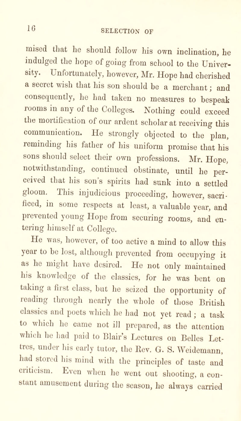 1G SELECTION OF mised that lie should follow his own inclination, he indulged the hope of going from school to the Univer- sity. Unfortunately, however, Mr. Hope had cherished a secret wish that his son should be a merchant; and consequently, he had taken no measures to bespeak rooms in any of the Colleges. Nothing could exceed the mortification ol our ardent scholar at receiving this communication. He strongly objected to the plan, reminding his father of his uniform promise that his sons should select their own professions. Mr. Hope, notwithstanding, continued obstinate, until he per- ceived that his son’s spirits had sunk into a settled gloom. Ibis injudicious proceeding, however, sacri- ficed, in some respects at least, a valuable year, and prevented young Hope from securing rooms, and en- tering himself at College. He was, however, of too active a mind to allow this year to he lost, although prevented from occupying it as he might have desired. He not only maintained his knowledge of the classics, for he wras bent on taking a fiist class, but he seized the opportunity of reading through nearly the whole of those British classics and poets which he had not yet read ; a task to which he came not ill prepared, as the attention which he had paid to Blair’s Lectures on Belles Let- tres, under his early tutor, the llev. G. S. Weidemann, had stored his mind with the principles of taste and criticism. Even when he went out shooting, a con- stant amusement during the season, lie always carried