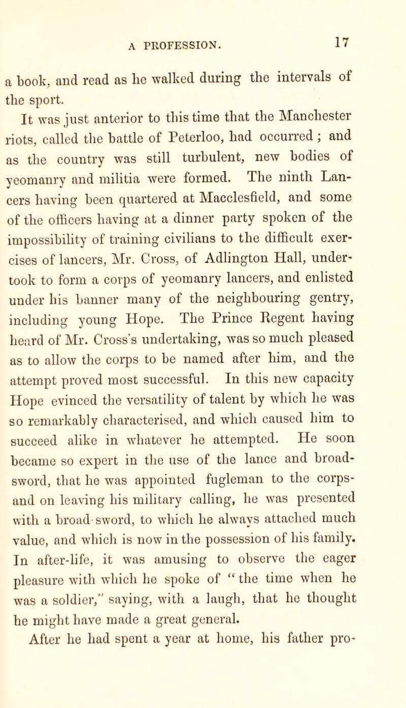 a book, and read as lie walked during the intervals of the sport. It was just anterior to this time that the Manchester riots, called the battle of Peterloo, had occurred ; and as the country was still turbulent, new bodies of yeomanry and militia were formed. The ninth Lan- cers having been quartered at Macclesfield, and some of the officers having at a dinner party spoken of the impossibility of training civilians to the difficult exer- cises of lancers, Mr. Cross, of Adlington Hall, under- took to form a corps of yeomanry lancers, and enlisted under his banner many of the neighbouring gentry, including young Hope. The Prince Regent having heard of Mr. Cross’s undertaking, was so much pleased as to allow the corps to be named after him, and the attempt proved most successful. In this new capacity Hope evinced the versatility of talent by which he was so remarkably characterised, and which caused him to succeed alike in whatever he attempted. He soon became so expert in the use of the lance and broad- sword, that he was appointed fugleman to the corps- and on leaving his military calling, he was presented with a broad sword, to which he always attached much value, and which is now in the possession of his family. In after-life, it was amusing to observe the eager pleasure with which he spoke of “ the time when he was a soldier, saying, with a laugh, that he thought he might have made a great general. After he had spent a year at home, his father pro-