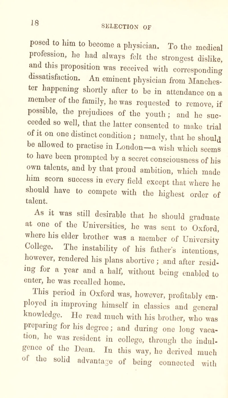 SELECTION OF posed to him to become a physician. To the medical profession, he had always felt the strongest dislike, and this proposition was received with corresponding dissatisfaction. An eminent physician from Manches- ter happening shortly after to be in attendance on a member of the family, he was requested to remove, if possible, the prejudices of the youth; and he suc- ceeded so well, that the latter consented to make trial of it on one distinct condition; namely, that he should be allowed to practise in London—a wish which seems to have been prompted by a secret consciousness of his own talents, and by that proud ambition, which made him scorn success in every field except that where he should have to compete with the highest order of talent. As it was still desirable that he should graduate at one of the Universities, he was sent to Oxford, where Ins elder brother was a member of University Collide. The instability of his father’s intentions, however, rendered his plans abortive ; and after resid- ing for a year and a half, without being enabled to enter, he was recalled home. Ibis period in Oxford was, however, profitably em- ployed in improving himself in classics and general knowledge. He read much with his brother, who was preparing for his degree; and during one long vaca- tion, he was resident in college, through the indul- gence of the Dean. In this way, he derived much ol the solid advantage of being connected with