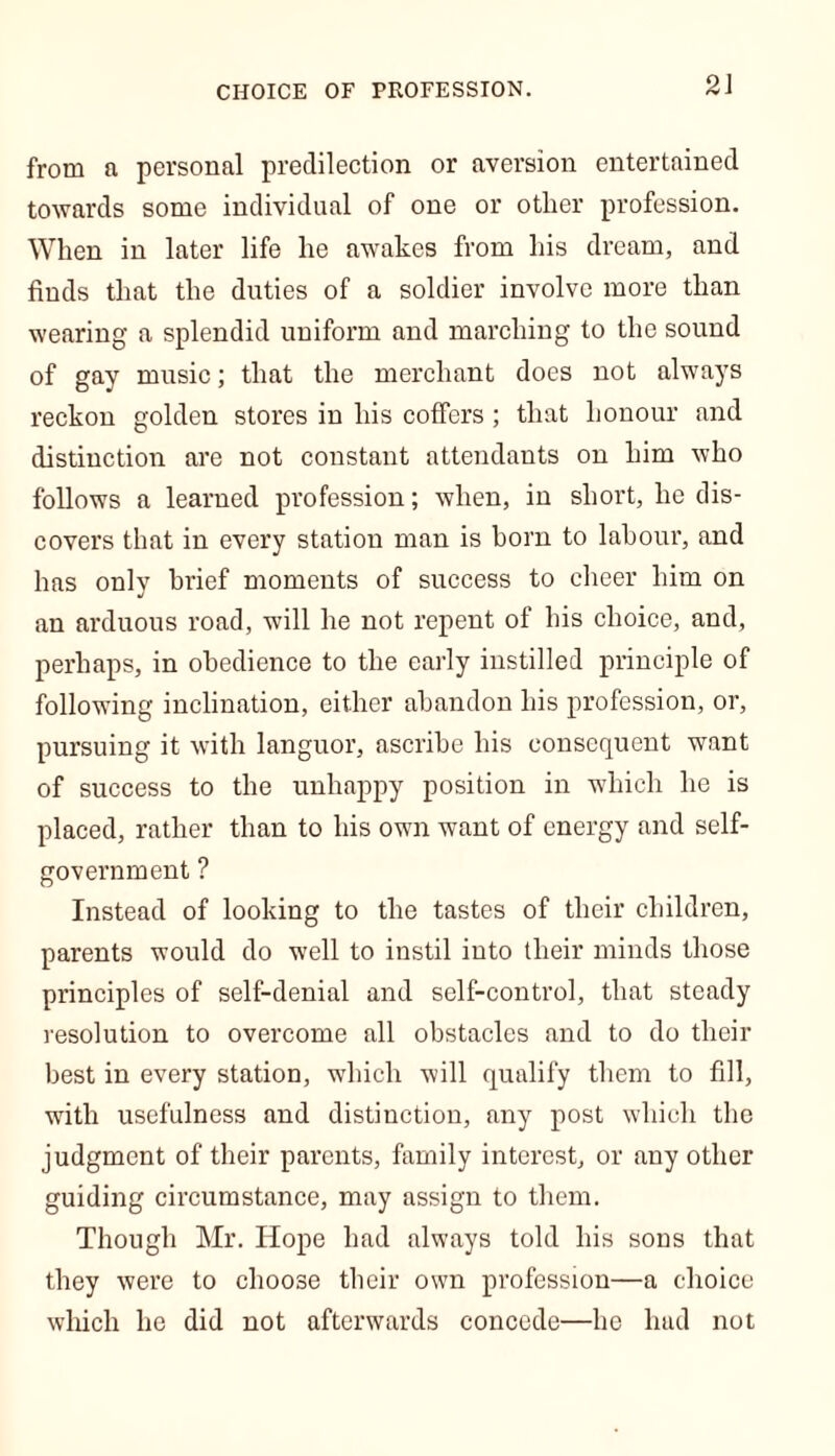 CHOICE OF PROFESSION. from a personal predilection or aversion entertained towards some individual of one or other profession. When in later life he awakes from his dream, and finds that the duties of a soldier involve more than wearing a splendid uniform and marching to the sound of gay music; that the merchant does not always reckon golden stores in his coffers; that honour and distinction are not constant attendants on him who follows a learned profession; when, in short, he dis- covers that in every station man is born to labour, and has only brief moments of success to cheer him on an arduous road, will he not repent of his choice, and, perhaps, in obedience to the early instilled principle of following inclination, either abandon his profession, or, pursuing it with languor, ascribe his consequent want of success to the unhappy position in which he is placed, rather than to his own want of energy and self- government ? Instead of looking to the tastes of their children, parents would do well to instil into their minds those principles of self-denial and self-control, that steady resolution to overcome all obstacles and to do their best in every station, which will qualify them to fill, with usefulness and distinction, any post which the judgment of their parents, family interest, or any other guiding circumstance, may assign to them. Though Mr. Hope had always told his sons that they were to choose their own profession—a choice which he did not afterwards concede—he had not